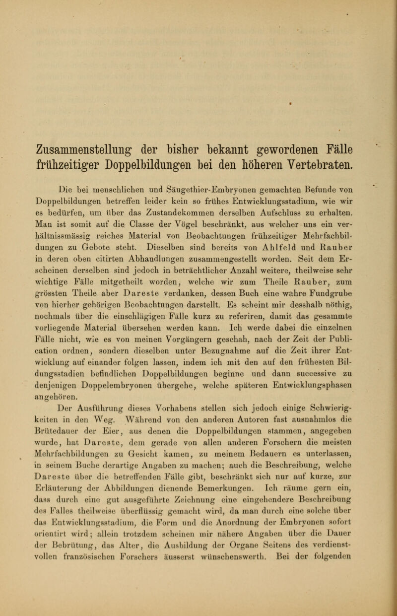 Zusammenstellung der bisher bekannt gewordenen Fälle frühzeitiger Doppelbildungen bei den höheren Vertebraten. Die bei menschlichen und Säugethier-Embryonen gemachten Befunde von Doppelbildungen betreffen leider kein so frühes Entwicklungsstadium, wie wir es bedürfen, um über das Zustandekommen derselben Aufschluss zu erhalten. Man ist somit auf die Classe der Vögel beschränkt, aus welcher uns ein ver- hältnissmässig reiches Material von Beobachtungen frühzeitiger Mehrfachbil- dungen zu Gebote steht. Dieselben sind bereits von Ahlfeld und Rauber in deren oben citirten Abhandlungen zusammengestellt worden. Seit dem Er- scheinen derselben sind jedoch in beträchtlicher Anzahl weitere, theilweise sehr wichtige Fälle mitgetheilt worden, welche wir zum Theile Raub er, zum grössten Theile aber Dareste verdanken, dessen Buch eine wahre Fundgrube von hierher gehörigen Beobachtungen darstellt. Es scheint mir desshalb nöthig, nochmals über die einschlägigen Fälle kurz zu referiren, damit das gesammte vorliegende Material übersehen werden kann. Ich werde dabei die einzelnen Fälle nicht, wie es von meinen Vorgängern geschah, nach der Zeit der Publi- cation ordnen, sondern dieselben unter Bezugnahme auf die Zeit ihrer Ent- wicklung auf einander folgen lassen, indem ich mit den auf den frühesten Bil- dungsstadien befindlichen Doppelbildungen beginne und dann successive zu denjenigen Doppelembryonen übergehe, welche späteren Entwicklungsphasen angehören. Der Ausführung dieses Vorhabens stellen sich jedoch einige Schwierig- keiten in den Weg. Während von den anderen Autoren fast ausnahmlos die Brütedauer der Eier, aus denen die Doppelbildungen stammen, angegeben wurde, hat Dareste, dem gerade von allen anderen Forschern die meisten Mehrfachbildungen zu Gesicht kamen, zu meinem Bedauern es unterlassen, in seinem Buche derartige Angaben zu machen; auch die Beschreibung, welche Dareste über die betreffenden Fälle gibt, beschränkt sich nur auf kurze, zur Erläuterung der Abbildungen dienende Bemerkungen. Ich räume gern ein, dase durch eine gut ausgeführte Zeichnung eine eingehendere Beschreibung des Falles theilweise überflüssig gemacht wird, da man durch eine solche über d&fl Entwicklungsstadium, die Form und die Anordnung der Embryonen sofort orientirt wird; allein trotzdem scheinen mir nähere Angaben über die Dauer der Bebrütung, das Alter, die Ausbildung der Organe Seitens des verdienst- vollen französischen Forschers äusserst wünschenswerth. Bei der folgenden