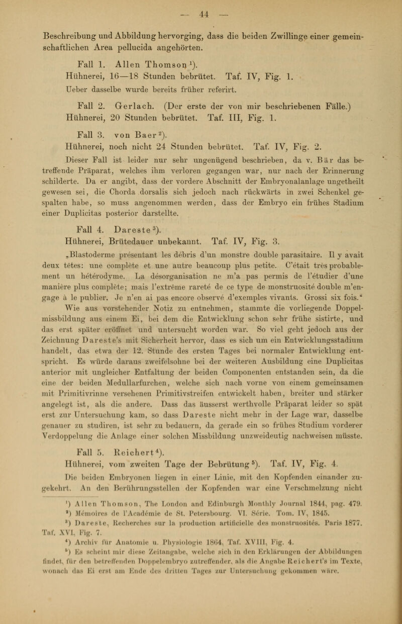 Beschreibimg und Abbildung hervorging, dass die beiden Zwillinge einer gemein- schaftlichen Area pellucida angehörten. Fall 1. Allen Thomson1). Hühnerei, 16—18 Stunden bebrütet. Taf. IV, Fig. 1. Ueber dasselbe wurde bereits früher referirt. Fall 2. Gerlach. (Der erste der von mir beschriebenen Fälle.) Hühnerei, 20 Stunden bebrütet. Taf. III, Fig. 1. Fall 3. von Baer2). Hühnerei, noch nicht 24 Stunden bebrütet. Taf. IV, Fig. 2. Dieser Fall ist leider nur sehr ungenügend beschrieben, da v. Bär das be- treffende Präparat, welches ihm verloren gegangen war, nur nach der Erinnerung schilderte. Da er angibt, dass der vordere Abschnitt der Embryonalanlage ungetheilt gewesen sei, die Chorda dorsalis sich jedoch nach rückwärts in zwei Schenkel ge- spalten habe, so muss angenommen werden, dass der Embryo ein frühes Stadium einer Duplicitas posterior darstellte. Fall 4. Dareste3). Hühnerei, Brütedauer unbekannt. Taf. IV, Fig. 3. „Blastoderme presentant les debris d'un monstre double parasitaire. II y avait deux tetes: une complete et une autre beaucoup plus petite. C'etait tres probable- ment un heterodyme. La desorganisation ne m'a pas permis de l'etudier d'une maniere plus complete; mais l'extreme rarete de ce type de monstruosite double m'en- gage ä le publier. Je n'en ai pas encore observe d'exemples vivants. Grossi six fois. Wie aus vorstehender Notiz zu entnehmen, stammte die vorliegende Doppel- missbildung aus einem Ei, bei dem die Entwicklung schon sehr frühe sistirte, und das erst später eröffnet und untersucht worden war. So viel geht jedoch aus der Zeichnung Dareste's mit Sicherheit hervor, dass es sich um ein Entwicklungsstadium handelt, das etwa der 12. Stunde des ersten Tages bei normaler Entwicklung ent- spricht. Es würde daraus zweifelsohne bei der weiteren Ausbildung eine Duplicitas anterior mit ungleicher Entfaltung der beiden Componenten entstanden sein, da die eine der beiden Medullarfurchen, welche sich nach vorne von einem gemeinsamen mit Primitivrinne versehenen Primitivstreifen entwickelt haben, breiter und stärker angelegt ist, als die andere. Dass das äusserst werthvolle Präparat leider so spät erst zur Untersuchung kam, so dass Dareste nicht mehr in der Lage war, dasselbe genauer zu studiren, ist sehr zu bedauern, da gerade ein so frühes Studium vorderer Verdoppelung die Anlage einer solchen Missbildung unzweideutig nachweisen müsste. Fall 5. Reichert4). Hühnerei, vom zweiten Tage der Bebrütung5). Taf. IV, Fig. 4. Die beiden Embryonen liegen in einer Linie, mit den Kopfenden einander zu- gekehrt. An den Berührungsstellen der Kopfenden war eine Verschmelzung nicht ') Allen Thomson, The London and Edinburgh Monthly Journal 1844, pag. 479. a) Bfemoires de L'Acad&nie <!<• »St. Petersbourg. VI. Serie. Tom. IV, 1845. ''i I),-i !•<■-1 c KcHhtcIic- -in- La production artificielle (Jes monstruositäs. Paris 1877. Taf. Ml. Flg. 7. 4) Arclm im- Anatomie u. Physiologie 1864. Taf. Will. Fig. 4. 6) Es Bcheinl mir diese Zeitangabe, welche Bich in den Erklärungen der Abbildungen findet für den betreffenden Doppelembryo zutreffender, als die Angabe Reichert's im Texte, wonach das Ki ersl am Ende des drittel] Tages zur Untersuchung gekommen wäre.