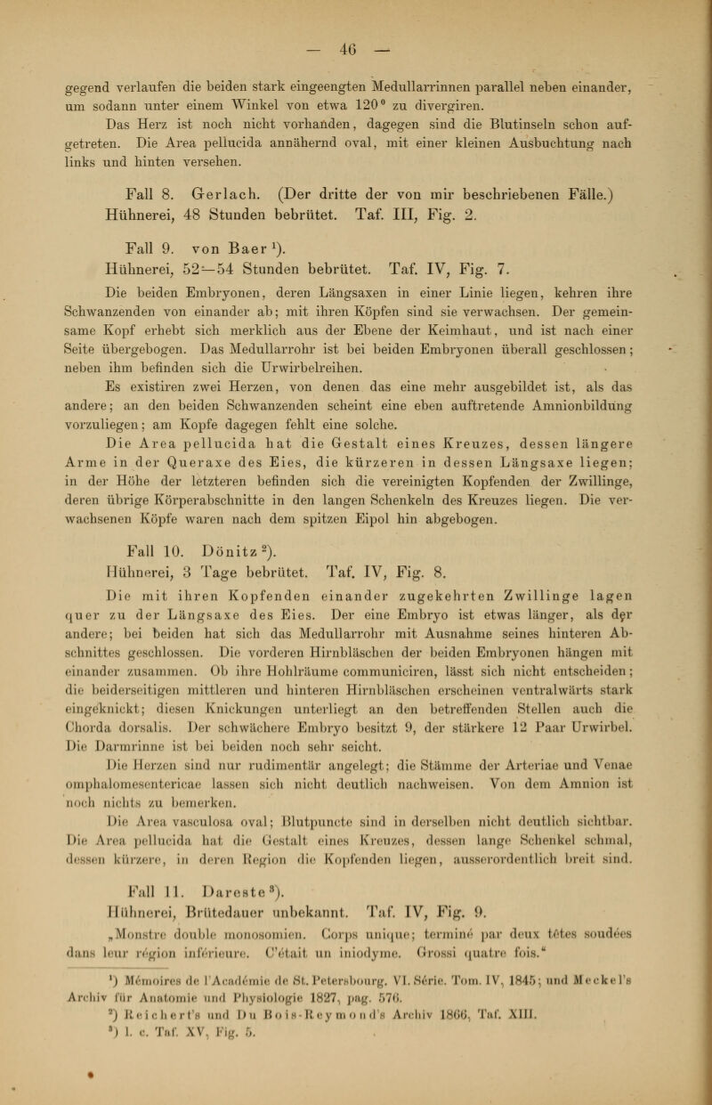gegend verlaufen die beiden stark eingeengten Medullarrinnen parallel neben einander, um sodann unter einem Winkel von etwa 120° zu divergiren. Das Herz ist noch nicht vorhanden, dagegen sind die Blutinseln schon auf- getreten. Die Area pellucida annähernd oval, mit einer kleinen Ausbuchtung nach links und hinten versehen. Fall 8. Ger lach. (Der dritte der von mir beschriebenen Fälle.) Hühnerei, 48 Stunden bebrütet. Taf. III, Fig. 2. Fall 9. von Baer1). Hühnerei, 52^-54 Stunden bebrütet. Taf. IV, Fig. 7. Die beiden Embryonen, deren Längsaxen in einer Linie liegen, kehren ihre Schwanzenden von einander ab; mit ihren Köpfen sind sie verwachsen. Der gemein- same Kopf erhebt sich merklich aus der Ebene der Keimhaut, und ist nach einer Seite übergebogen. Das Medullarrohr ist bei beiden Embryonen überall geschlossen; neben ihm befinden sich die Urwirbelreihen. Es existiren zwei Herzen, von denen das eine mehr ausgebildet ist, als das andere; an den beiden Schwanzenden scheint eine eben auftretende Amnionbildüng vorzuliegen: am Kopfe dagegen fehlt eine solche. Die Area pellucida hat die Gestalt eines Kreuzes, dessen längere Arme in der Queraxe des Eies, die kürzeren in dessen Längsaxe liegen; in der Höhe der letzteren befinden sich die vereinigten Kopfenden der Zwillinge, deren übrige Körperabschnitte in den langen Schenkeln des Kreuzes liegen. Die ver- wachsenen Köpfe waren nach dem spitzen Eipol hin abgebogen. Fall 10. Dönitz2). Hühnerei, 3 Tage bebrütet. Taf. IV, Fig. 8. Die mit ihren Kopfenden einander zugekehrten Zwillinge lagen quer zu der Längsaxe des Eies. Der eine Embryo ist etwas länger, als der andere; bei beiden hat sich das Medullarrohr mit Ausnahme seines hinteren Ab- schnittes geschlossen. Die vorderen Hirnbläschen der beiden Embryonen hängen mit einander zusammen. Ob ihre Hohlräume communiciren, lässt sich nicht entscheiden; die beiderseitigen mittleren und hinteren Hirnbläschen erscheinen ventralwärts stark eingeknickt; diesen Knickungen unterliegt an den betreffenden Stellen auch die Chorda dorsalis. Der schwächere Embryo besitzt 9, der stärkere 12 Paar Urwirbel. Die Darmrinne ist bei beiden noch sehr seicht. Die Herzen sind nur rudimentär angelegt; die Stämme der Arteriae und Venae omphalomesentericae lassen sich nicht deutlich nachweisen. Von dem Amnion ist noch nichts zu bemerken. Die Area vasculosa oval; Blutpuncte sind in derselben nicht deutlich sichtbar. Die An-«« pellucida hat die Gestalt eines Kreuzes, dessen lange Schenkel schmal, dessen kürzere, in deren Region die Kopfenden liegen, ausserordentlich breit sind. Fall 11. Dareste3). Hühnerei, Brütedauer unbekannt. Taf. IV, Fig. 9. „Monstre double monosomien. Corps onique; termine par deux totes soudees dans km- re'gion inferieure. C'ötail un iniodyme. Grossi quatre fois. ') Ifemoires <le L'Acad6mie de 8t. Petersbonrg. VI. Serie. Tom. IV, 1845; und Meekel's An-iiiv tur Anatomie und Physiologie 1827, pag. 57<>. *) Reichert's und Du Boie Reymond'a Archiv 18C6, Taf. XIII. 3) I. c. Taf. XV, Fig. 5.