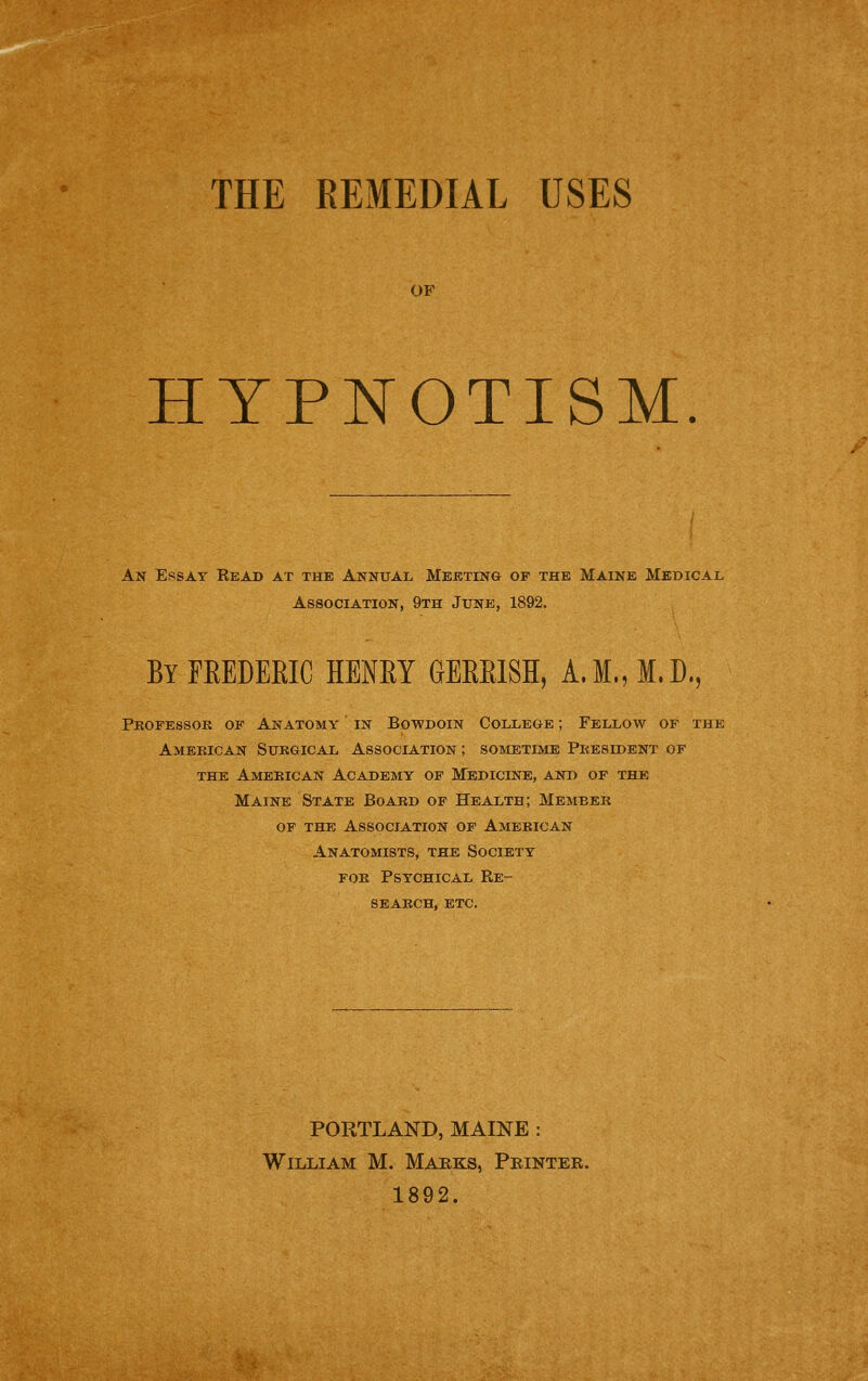 OF HYPNOTISM. An Essay Read at the Annual Meeting of the Maine Medical Association, 9th June, 1892, ByFEEDEEIC HENEY GBERISH, A.M.,M.D., Pkofessok of Anatomy in Bowdoin College ; Fellow of the Amebican Sukgical Association ; sometime Pkesident of the American Academy of Medicine, and of the Maine State Board of Health; Member OF THE Association of American Anatomists, the Society foe Psychical Re- search, ETC. PORTLAND, MAINE : William M. Marks, Printer. 1892.