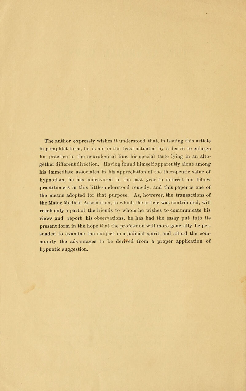 The author expressly wishes it understood that, in issuing this article in pamphlet form, he is not in the least actuated by a desire to enlarge his practice in the neurological line, his special taste lying in an alto- gether different direction. Having found himself apparently alone among his immediate associates in his appreciation of the therapeutic value of hypnotism, he has endeavored in the past year to interest his fellow practitioners in this little-understood remedy, and this paper is one of the means adopted for that purpose. As, however, the transactions of the Maine Medical Association, to which the article was contributed, will reach only a part of the friends to whom he wishes to communicate his views and report his observations, he has had the essay put into its present form in the hope that the profession will more generally be per- suaded to examine the subject in a judicial spirit, and afford the com- munity the advantages to be derived from a proper application of hypnotic suggestion.