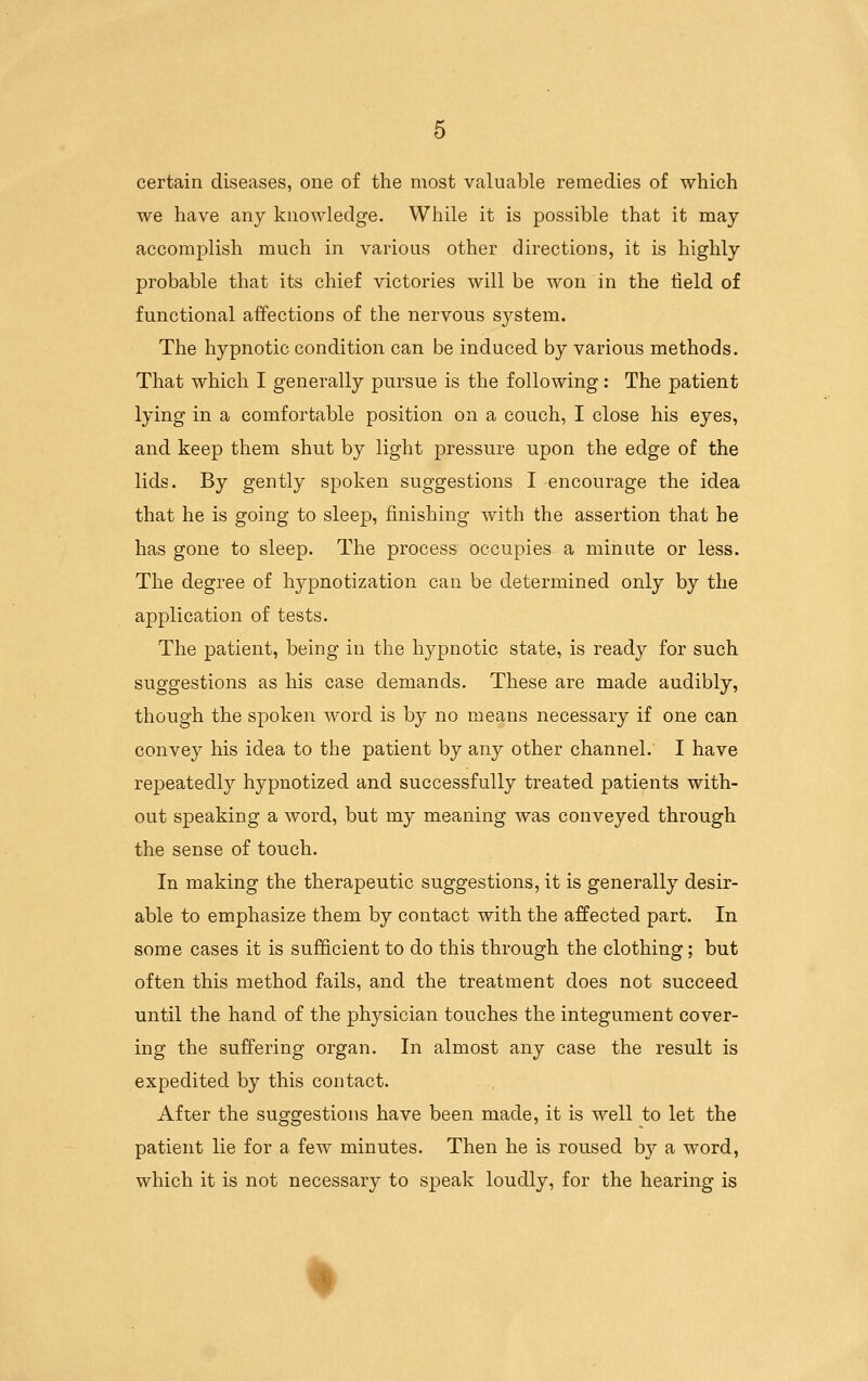 certain diseases, one of the most valuable remedies of which we have any knowledge. While it is possible that it may accomplish much in various other directions, it is highly probable that its chief victories will be won in the tield of functional affections of the nervous system. The hypnotic condition can be induced by various methods. That which I generally pursue is the following: The patient lying in a comfortable position on a couch, I close his eyes, and keep them shut by light pressure upon the edge of the lids. By gently spoken suggestions I encourage the idea that he is going to sleep, finishing with the assertion that he has gone to sleep. The process occupies a minute or less. The degree of hypnotization can be determined only by the application of tests. The patient, being in the hypnotic state, is ready for such suggestions as his case demands. These are made audibly, though the spoken word is by no means necessary if one can convey his idea to the patient by any other channel. I have repeatedly hypnotized and successfully treated patients with- out speaking a word, but my meaning was conveyed through the sense of touch. In making the therapeutic suggestions, it is generally desir- able to emphasize them by contact with the affected part. In some cases it is sufficient to do this through the clothing; but often this method fails, and the treatment does not succeed until the hand of the physician touches the integument cover- ing the suffering organ. In almost any case the result is expedited by this contact. After the suggestions have been made, it is well to let the patient lie for a few minutes. Then he is roused by a word, which it is not necessary to speak loudly, for the hearing is
