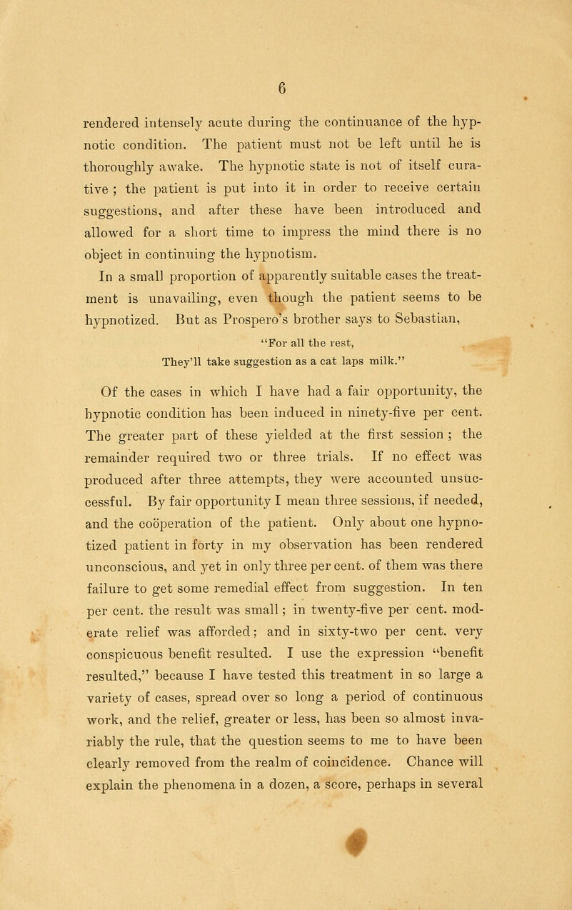 rendered intensely acute during the continuance of the hyp- notic condition. The patient must not be left until he is thoroughly awake. The hypnotic state is not of itself cura- tive ; the patient is put into it in order to receive certain suggestions, and after these have been introduced and allowed for a short time to impress the mind there is no object in continuing the hypnotism. In a small proportion of apparently suitable cases the treat- ment is unavailing, even though the patient seems to be hypnotized. But as Prospero's brother says to Sebastian, For all the rest, They'll take suggestion as a cat laps milk. Of the cases in which I have had a fair opportunity, the hypnotic condition has been induced in ninety-five per cent. The greater part of these yielded at the first session ; the remainder required two or three trials. If no effect was produced after three attempts, they were accounted unsuc- cessful. By fair opportunity I mean three sessions, if needed, and the cooperation of the patient. Only about one hypno- tized patient in forty in my observation has been rendered unconscious, and yet in only three per cent, of them was there failure to get some remedial effect from suggestion. In ten per cent, the result was small; in twenty-five per cent, mod- erate relief was afforded; and in sixty-two per cent, very conspicuous benefit resulted. I use the expression benefit resulted, because I have tested this treatment in so large a variety of cases, spread over so long a period of continuous work, and the relief, greater or less, has been so almost inva- riably the rule, that the question seems to me to have been clearly removed from the realm of coincidence. Chance will explain the phenomena in a dozen, a score, perhaps in several