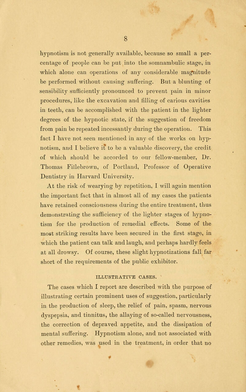 hypnotism is not generally available, because so small a per- centage of people can be put into the somnambulic stage, in which alone can operations of any considerable ma^itude be performed without causing suffering. But a blunting of sensibility sufficiently pronounced to prevent pain in minor procedures, like the excavation and filling of carious cavities in teeth, can be accomplished with the patient in the lighter degrees of the hypnotic state, if the suggestion of freedom from pain be repeated incessantly during the operation. This fact I have not seen mentioned in any of the works on hyp- notism, and I believe it to be a valuable discovery, the credit of which should be accorded to our fellow-member, Dr. Thomas Fillebrown, of Portland, Professor of Operative Dentistry in Harvard University. At the risk of wearying by repetition, I will again mention the important fact that in almost all of my cases the patients have retained consciousness during the entire treatment, thus demonstrating the sufficiency of the lighter stages of hypno- tism for the production of remedial effects. Some of the most striking results have been secured in the first stage, in which the patient can talk and laugh, and perhaps hardly feels at all drowsy. Of course, these slight hypnotizations fall far short of the requirements of the public exhibitor. ILLUSTRATIVE CASES. The cases which I report are described with the purpose of illustrating certain prominent uses of suggestion, particularly in the production of sleep, the relief of pain, spasm, nervous dyspepsia, and tinnitus, the allaying of so-called nervousness, the correction of depraved appetite, and the dissipation of mental suffering. Hypnotism alone, and not associated with other remedies, was used in the treatment, in order that no ^1