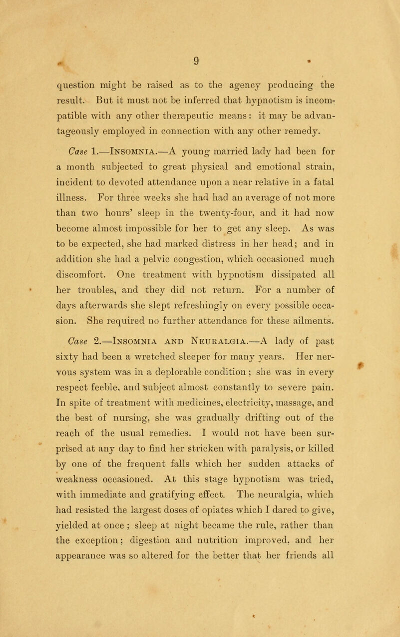 question might be raised as to the agency producing the result. But it must not be inferred that hypnotism is incom- patible with any other therapeutic means : it may be advan- tageously employed in connection with any other remedy. Case 1.—Insomnia.—A young married lady had been for a month subjected to great physical and emotional strain, incident to devoted attendance upon a near relative in a fatal illness. For three weeks she had had an average of not more than two hours' sleep in the twenty-four, and it had now become almost impossible for her to get any sleep. As was to be expected, she had marked distress in her head; and in addition she had a pelvic congestion, which occasioned much discomfort. One treatment with hypnotism dissipated all her troubles, and they did not return. For a number of days afterwards she slept refreshingly on every possible occa- sion. She required no further attendance for these ailments. Case 2.—Insomnia and Neuralgia.—A lady of past sixty had been a wretched sleeper for many years. Her ner- vous system was in a deplorable condition; she was in every respect feeble, and subject almost constantly to severe pain. In spite of treatment with medicines, electricity, massage, and the best of nursing, she was gradually drifting out of the reach of the usual remedies. I would not have been sur- prised at any day to find her stricken with paralysis, or killed by one of the frequent falls which her sudden attacks of weakness occasioned. At this stage hypnotism was tried, with immediate and gratifying effect. The neuralgia, which had resisted the largest doses of opiates which I dared to give, yielded at once ; sleep at night became the rule, rather than the exception; digestion and nutrition improved, and her appearance was so altered for the better that her friends all