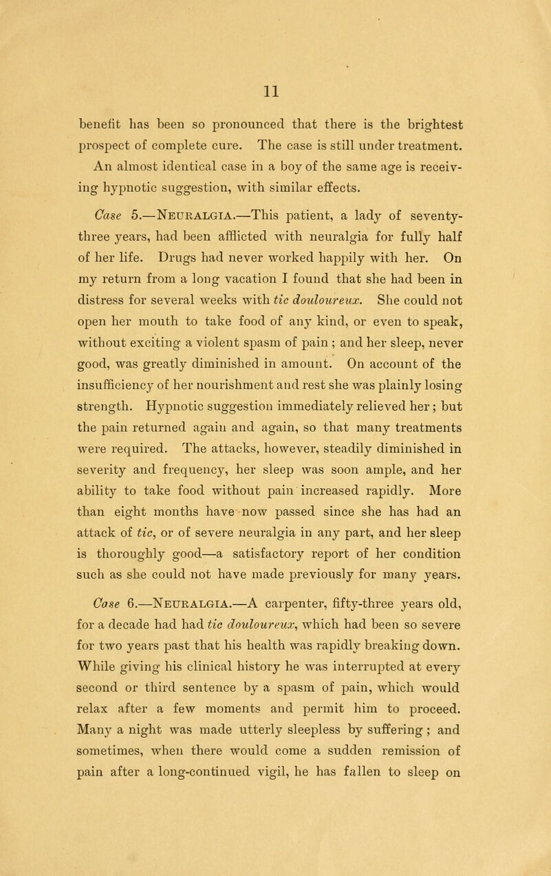 benefit has been so pronounced that there is the brightest prospect of complete cure. The case is still under treatment. An almost identical case in a boy of the same age is receiv- ing hypnotic suggestion, with similar effects. Case 5.—Neuralgia.—This patient, a lady of seventy- three years, had been afflicted with neuralgia for fully half of her life. Drugs had never worked happily with her. On my return from a long vacation I found that she had been in distress for several weeks with tie douloureux. She could not open her mouth to take food of any kind, or even to speak, without exciting a violent spasm of pain ; and her sleep, never good, was greatly diminished in amount. On account of the insufficiency of her nourishment and rest she was plainly losing strength. Hypnotic suggestion immediately relieved her; but the pain returned again and again, so that many treatments were required. The attacks, however, steadily diminished in severity and frequency, her sleep was soon ample, and her ability to take food without pain increased rapidly. More than eight months have now passed since she has had an attack of tic, or of severe neuralgia in any part, and her sleep is thoroughly good—a satisfactory report of her condition such as she could not have made previously for many years. Case 6.—Neuralgia.—A carpenter, fifty-three years old, for a decade had had tio douloureux, which had been so severe for two years past that his health was rapidly breaking down. While giving his clinical history he was interrupted at every second or third sentence by a spasm of pain, which would relax after a few moments and permit him to proceed. Many a night was made utterly sleepless by suffering; and sometimes, when there would come a sudden remission of pain after a long-continued vigil, he has fallen to sleep on