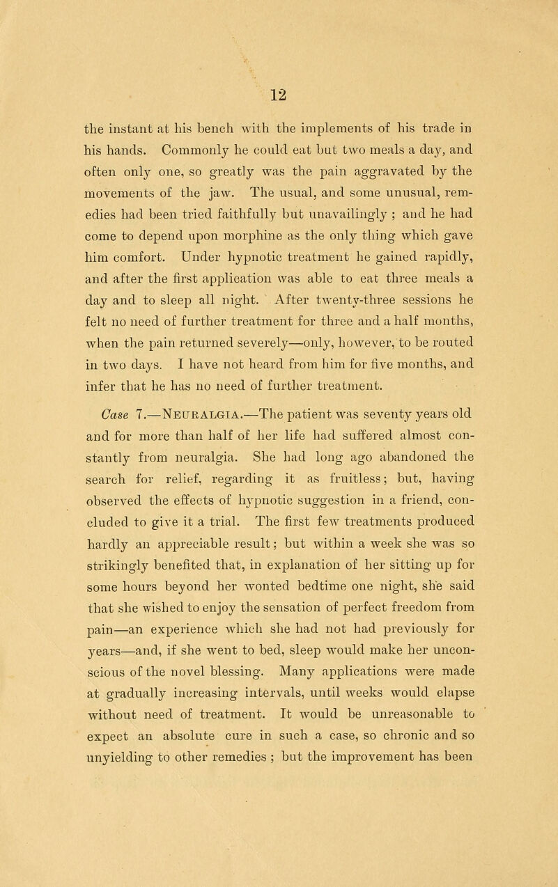 the instant at his bench with the implements of his trade in his hands. Commonly he could eat but two meals a day, and often only one, so greatly was the pain aggravated by the movements of the jaw. The usual, and some unusual, rem- edies had been tried faithfully but unavailingly ; and he had come to depend upon morphine as the only thing which gave him comfort. Under hypnotic treatment he gained rapidly, and after the first application was able to eat three meals a day and to sleep all night. After twenty-three sessions he felt no need of further treatment for three and a half months, when the pain returned severely—only, however, to be routed in two days. I have not heard from him for five months, and infer that he has no need of further treatment. Case 7.—Neuralgia.—The patient was seventy years old and for more than half of her life had suffered almost con- stantly from neuralgia. She had long ago abandoned the search for relief, regarding it as fruitless; but, having observed the effects of hypnotic suggestion in a friend, con- cluded to give it a trial. The first few treatments produced hardly an appreciable result; but within a week she was so strikingly benefited that, in explanation of her sitting up for some hours beyond her wonted bedtime one night, she said that she wished to enjoy the sensation of perfect freedom from pain—an experience which she had not had previously for years—and, if she went to bed, sleep would make her uncon- scious of the novel blessing. Many applications were made at gradually increasing intervals, until weeks would elapse without need of treatment. It would be unreasonable to expect an absolute cure in such a case, so chronic and so unyielding to other remedies ; but the improvement has been