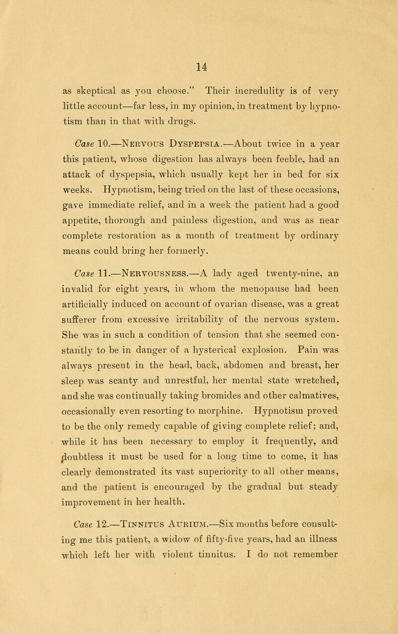 as skeptical as you choose. Their incredulity is of very little account—far less, in my opinion, in treatment by hypno- tism than in that with drugs. Case 10.—Nervous Dyspepsia.—About twice in a year this patient, whose digestion has always been feeble, had an attack of dyspepsia, which usually kept her in bed for six weeks. Hypnotism, being tried on the last of these occasions, gave immediate relief, and in a week the patient had a good appetite, thorough and painless digestion, and was as near complete restoration as a month of treatment by ordinary means could bring her formerly. Case 11.—Nervousness.—A lady aged twenty-nine, an invalid for eight years, in whom the menopause had been artificially induced on account of ovarian disease, was a great sufferer from excessive irritability of the nervous system. She was in such a condition of tension that she seemed con- stantly to be in danger of a hysterical explosion. Pain was always present in the head, back, abdomen and breast, her sleep was scanty and unrestful, her mental state wretched, and she was continually taking bromides and other calmatives, occasionally even resorting to morphine. Hypnotism proved to be the only remedy capable of giving complete relief; and, while it has been necessary to employ it frequently, and |ioubtless it must be used for a long time to come, it has clearly demonstrated its vast superiority to all other means, and the patient is encouraged by the gradual but steady improvement in her health. Case 12.—Tinnitus Aurium.—Six months before consult- ing me this patient, a widow of fifty-five years, had an illness which left her with violent tinnitus. I do not remember