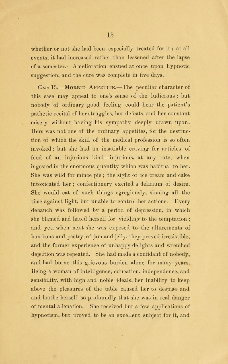 whether or not she had been especially treated for it; at all events, it had increased rather than lessened after the lapse of a semester. Amelioration ensued at once upon hypnotic suggestion, and the cure was complete in five days. Case 13.—Morbid Appetite.—The peculiar character of this case may appeal to one's sense of the ludicrous ; but nobody of ordinary good feeling could hear the patient's pathetic recital of her struggles, her defeats, and her constant misery without having his sympathy deeply drawn upon. Hers was not one of the ordinary appetites, for the destruc- tion of which the skill of the medical profession is so often invoked; but she had an insatiable craving for articles of food of an injurious kind—injurious, at any rate, when ingested in the enormous quantity which was habitual to her. She was wild for mince pie; the sight of ice cream and cake intoxicated her; confectionery excited a delirium of desire. She would eat of such things egregiously, sinning all the time against light, but unable to control her actions. Every debauch was followed by a period of depression, in which she blamed and hated herself for jdelding to the temptation ; and yet, when next she was exposed to the allurements of bon-bons and pastry, of jam and jelly, they proved irresistible, and the former experience of unhappy delights and wi-etched dejection was repeated. She had made a confidant of nobody, and had borne this grievous burden alone for many years. Being a woman of intelligence, education, independence, and sensibility, with high and noble ideals, her inability to keep above the pleasures of the table caused her to despise and and loathe herself so profoundly that she was in real danger of mental alienation. She received but a few applications of hypnotism, but proved to be an excellent subject for it, and