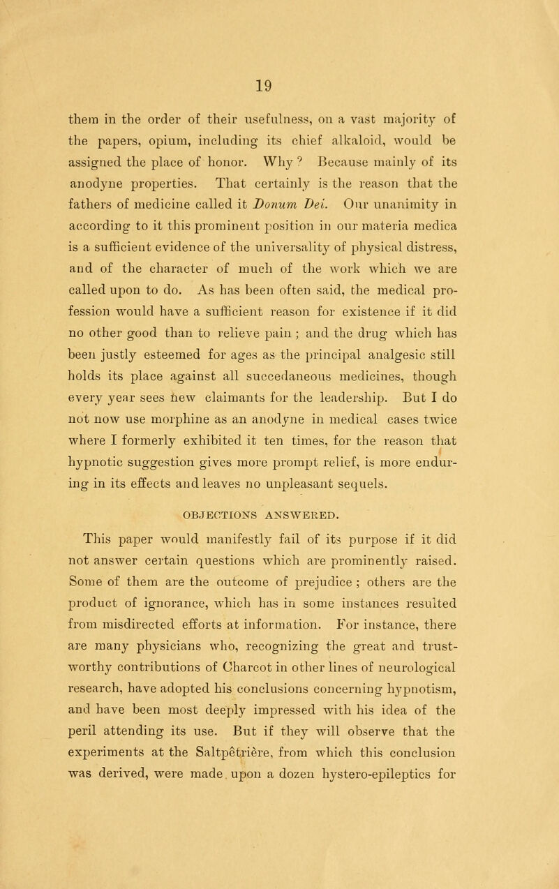 them in the order of their usefulness, on a vast majority of the papers, opium, including its chief alkaloid, would be assigned the place of honor. Why ^ Because mainly of its anodyne properties. That certainly is the reason that the fathers of medicine called it Donum Dei. Our unanimity in according to it this prominent position in our materia medica is a sufficient evidence of the universality of physical distress, and of the character of much of the work which we are called upon to do. As has been often said, the medical pro- fession would have a sufficient reason for existence if it did no other good than to relieve pain ; and the drug which has been justly esteemed for ages as the principal analgesic still holds its place against all succedaneous medicines, though every year sees iiew claimants for the leadership. But I do not now use morphine as an anodyne in medical cases twice where I formerly exhibited it ten times, for the reason that hypnotic suggestion gives more prompt relief, is more endur- ing in its effects and leaves no unpleasant sequels. OBJECTIONS ANSWERED. This paper would manifestly fail of its purpose if it did not answer certain questions which are prominently raised. Some of them are the outcome of prejudice ; others are the product of ignorance, which has in some instances resulted from misdirected efforts at information. For instance, there are many physicians who, recognizing the great and trust- worthy contributions of Charcot in other lines of neurological research, have adopted his conclusions concerning hypnotism, and have been most deeply impressed with his idea of the peril attending its use. But if they will observe that the experiments at the Saltpetriere, from which this conclusion was derived, were made. upon a dozen hystero-epileptics for
