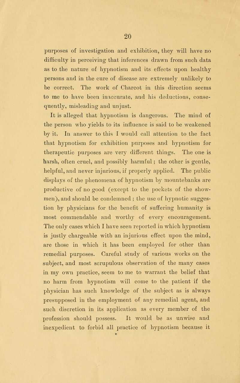 purposes of investigation and exhibition, they will have no difficulty in perceiving that inferences drawn from such data as to the nature of hypnotism and its effects upon healthy persons and in the cure of disease are extremely unlikely to be correct. The work of Charcot in this direction seems to me to have been inaccurate, and his deductions, conse- quently, misleading and unjust. It is alleged that hypnotism is dangerous. The mind of the person who yields to its influence is said to be weakened by it. In answer to this I would call attention to the fact that hypnotism for exhibition purposes and hypnotism for therapeutic purposes are very different things. The one is harsh, often cruel, and possibly harmful; the other is gentle, helpful, and never injurious, if properly applied. The public displays of the phenomena of hypnotism by mountebanks are productive of no good (except to the pockets of the show- men), and should be condemned ; the use of hypnotic sugges- tion by physicians for the benefit of suffering humanity is most commendable and worthy of every encouragement. The only cases which I have seen reported in which hypnotism is justly chargeable with an injurious effect upon the mind, are those in which it has been employed for other than remedial purposes. Careful study of various works on the subject, and most scrupulous observation of the many cases in my own practice, seem to me to warrant the belief that no harm from hypnotism will come to the patient if the physician has such knowledge of the subject as is always presupposed in the employment of any remedial agent, and such discretion in its application as every member of the profession should possess. It would be as unwise and inexpedient to forbid all practice of hypnotism because it