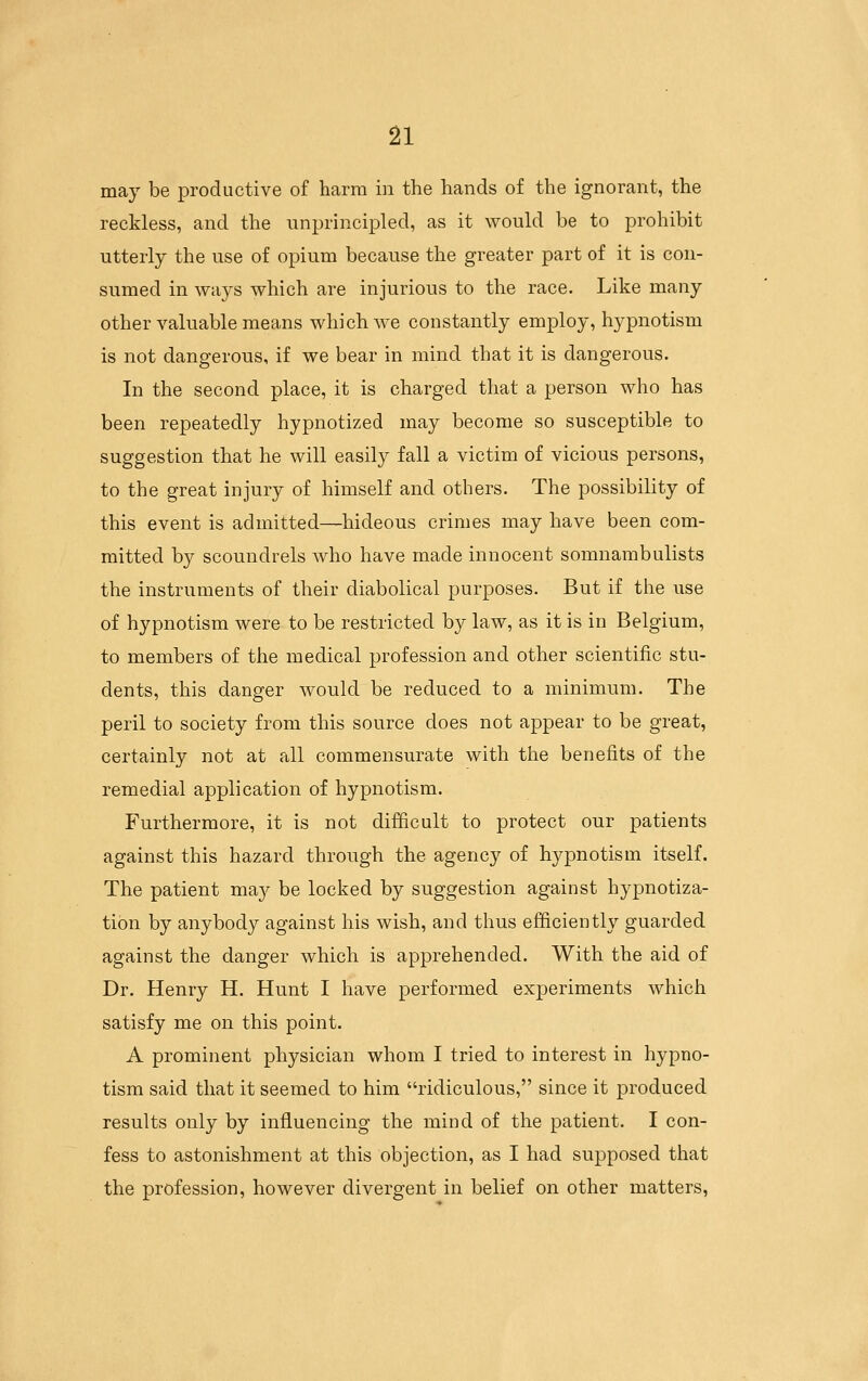 may be productive of harm in the hands of the ignorant, the reckless, and the unprincipled, as it would be to prohibit utterly the use of opium because the greater part of it is con- sumed in ways which are injurious to the race. Like many other valuable means which we constantly employ, hypnotism is not dangerous, if we bear in mind that it is dangerous. In the second place, it is charged that a person who has been repeatedly hypnotized may become so susceptible to suggestion that he will easily fall a victim of vicious persons, to the great injury of himself and others. The possibility of this event is admitted—hideous crimes may have been com- mitted by scoundrels who have made innocent somnambulists the instruments of their diabolical purposes. But if the use of hypnotism were to be restricted by law, as it is in Belgium, to members of the medical profession and other scientific stu- dents, this danger would be reduced to a minimum. The peril to society from this source does not appear to be great, certainly not at all commensurate with the benefits of the remedial application of hypnotism. Furthermore, it is not difBcult to protect our patients against this hazard through the agency of hypnotism itself. The patient ma}^ be locked by suggestion against hypnotiza- tion by anybody against his wish, and thus efficiently guarded against the danger which is apprehended. With the aid of Dr. Henry H. Hunt I have performed experiments which satisfy me on this point. A prominent physician whom I tried to interest in hypno- tism said that it seemed to him ridiculous, since it produced results only by influencing the mind of the patient. I con- fess to astonishment at this objection, as I had supposed that the profession, however divergent in belief on other matters,