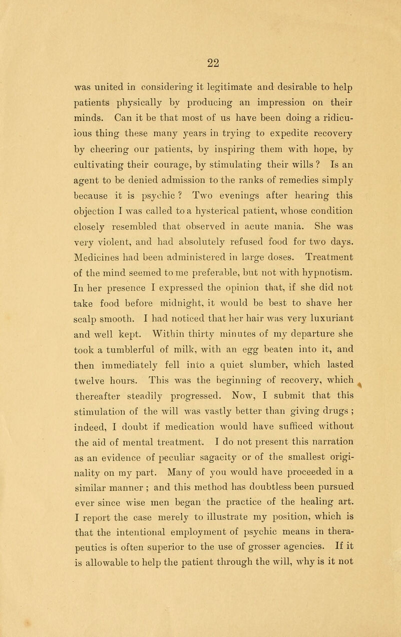 was united in considering it legitimate and desirable to help patients physically by producing an impression on their minds. Can it be that most of us have been doing a ridicu- lous thing these many years in trying to expedite recovery by cheering our patients, by inspiring them with hope, by cultivating their courage, by stimulating their wills ? Is an agent to be denied admission to the ranks of remedies simply because it is psychic ? Two evenings after hearing this objection I was called to a hysterical patient, whose condition closely resembled that observed in acute mania. She was very violent, and had absolutely refused food for two days. Medicines had been administered in large doses. Treatment of the mind seemed to me preferable, but not with hypnotism. In her presence I expressed the opinion that, if she did not take food before midnight, it would be best to shave her scalp smooth. I had noticed that her hair was very luxuriant and well kept. Within thirty minutes of my departure she took a tumblerful of milk, with an egg beaten into it, and then immediately fell into a quiet slumber, which lasted twelve hours. This was the beginning of recovery, which thereafter steadily progressed. Now, I submit that this stimulation of the will was vastly better than giving drugs ; indeed, I doubt if medication would have sufficed without the aid of mental treatment. I do not present this narration as an evidence of peculiar sagacity or of the smallest origi- nality on my part. Many of you would have proceeded in a similar manner ; and this method has doubtless been pursued ever since wise men began the practice of the healing art. I report the case merely to illustrate my position, which is that the intentional employment of psychic means in thera- peutics is often superior to the use of grosser agencies. If it is allowable to help the patient through the will, Avhy is it not