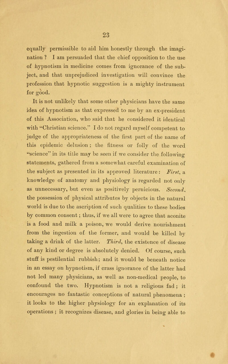 equally permissible to aid him honestly through the imagi- nation ? I am persuaded that the chief opposition to the use of h3^pnotism in medicine comes from ignorance of the sub- ject, and that unprejudiced investigation will convince the profession that hypnotic suggestion is a mighty instrument for good. It is not unlikely that some other physicians have the same idea of hypnotism as that expressed to me by an ex-president of this Association, who said that he considered it identical with Christian science. I do not regard myself competent to judge of the appropriateness of the fii'st part of the name of this epidemic delusion; the fitness or folly of the word science in its title may be seen if we consider the following statements, gathered from a somewhat careful examination of the subject as presented in its approved literature: First, a knowledge of anatomy and physiology is regarded not only as unnecessary, but even as positively pernicious. Second, the possession of physical attributes by objects in the natural world is due to the ascription of such qualities to these bodies by common consent; thus, if we all were to agree that aconite is a food and milk a poison, we would derive nourishment from the ingestion of the former, and would be killed by taking a drink of the latter. Third, the existence of disease of any kind or degree is absolutely denied. Of course, such stuff is pestilential rubbish; and it would be beneath notice in an essay on hypnotism, if crass ignorance of the latter had not led many physicians, as well as non-medical people, to confound the two. Hypnotism is not a religious fad ; it encourages no fantastic conceptions of natural phenomena ; it looks to the higher physiology for an explanation of its operations ; it recognizes disease, and glories in being able to
