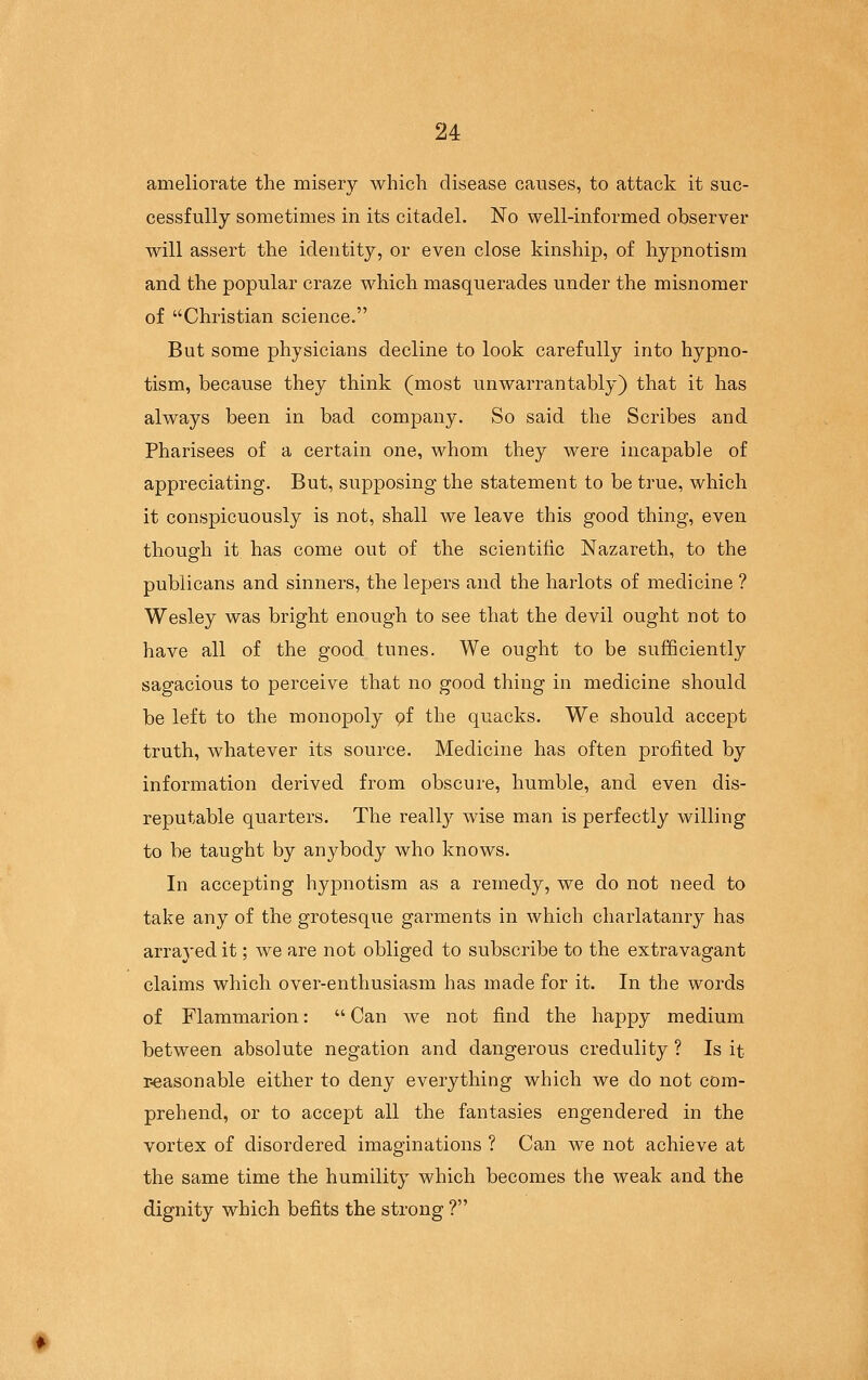 ameliorate the misery which disease causes, to attack it suc- cessfully sometimes in its citadel. No well-informed observer will assert the identity, or even close kinship, of hypnotism and the popular craze which masquerades under the misnomer of Christian science. But some physicians decline to look carefully into hypno- tism, because they think (most unwarrantably) that it has always been in bad company. So said the Scribes and Pharisees of a certain one, whom they were incapable of appreciating. But, supposing the statement to be true, which it conspicuously is not, shall we leave this good thing, even though it has come out of the scientific Nazareth, to the publicans and sinners, the lepers and the harlots of medicine ? Wesley was bright enough to see that the devil ought not to have all of the good tunes. We ought to be sufficiently sagacious to perceive that no good thing in medicine should be left to the monopoly pf the quacks. We should accept truth, whatever its source. Medicine has often profited by information derived from obscure, humble, and even dis- reputable quarters. The reall}^ wise man is perfectly willing to be taught by anybody who knows. In accepting hypnotism as a remedy, we do not need to take any of the grotesque garments in which charlatanry has arra3'ed it; we are not obliged to subscribe to the extravagant claims which over-enthusiasm has made for it. In the words of Flammarion:  Can we not find the happy medium between absolute negation and dangerous credulity ? Is it r-easonable either to deny everything which we do not com- prehend, or to accept all the fantasies engendered in the vortex of disordered imaginations ? Can we not achieve at the same time the humility which becomes the weak and the dignity which befits the strong ?