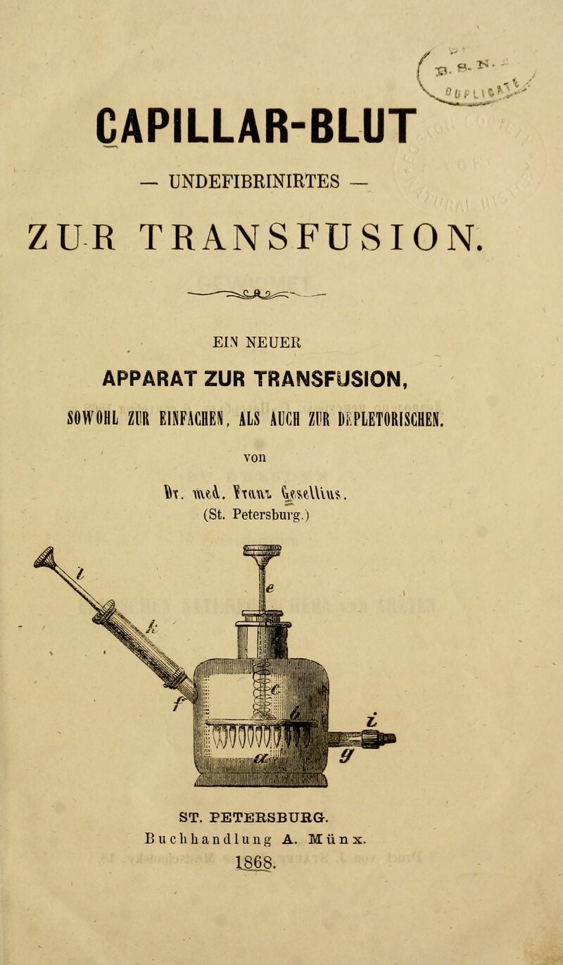••-■• 8- **' CAPILLAR-BLUT ' — UNDEFIBRINIRTES ZUR TRANSFUSION. EIN NEUER APPARAT ZUR TRANSFUSION, SOWOHL ZUR EINFACHEN, ALS AUCH ZUR DKPLETOBISGHEI. von (St. Petersburg.) ST. PETERSBURG.