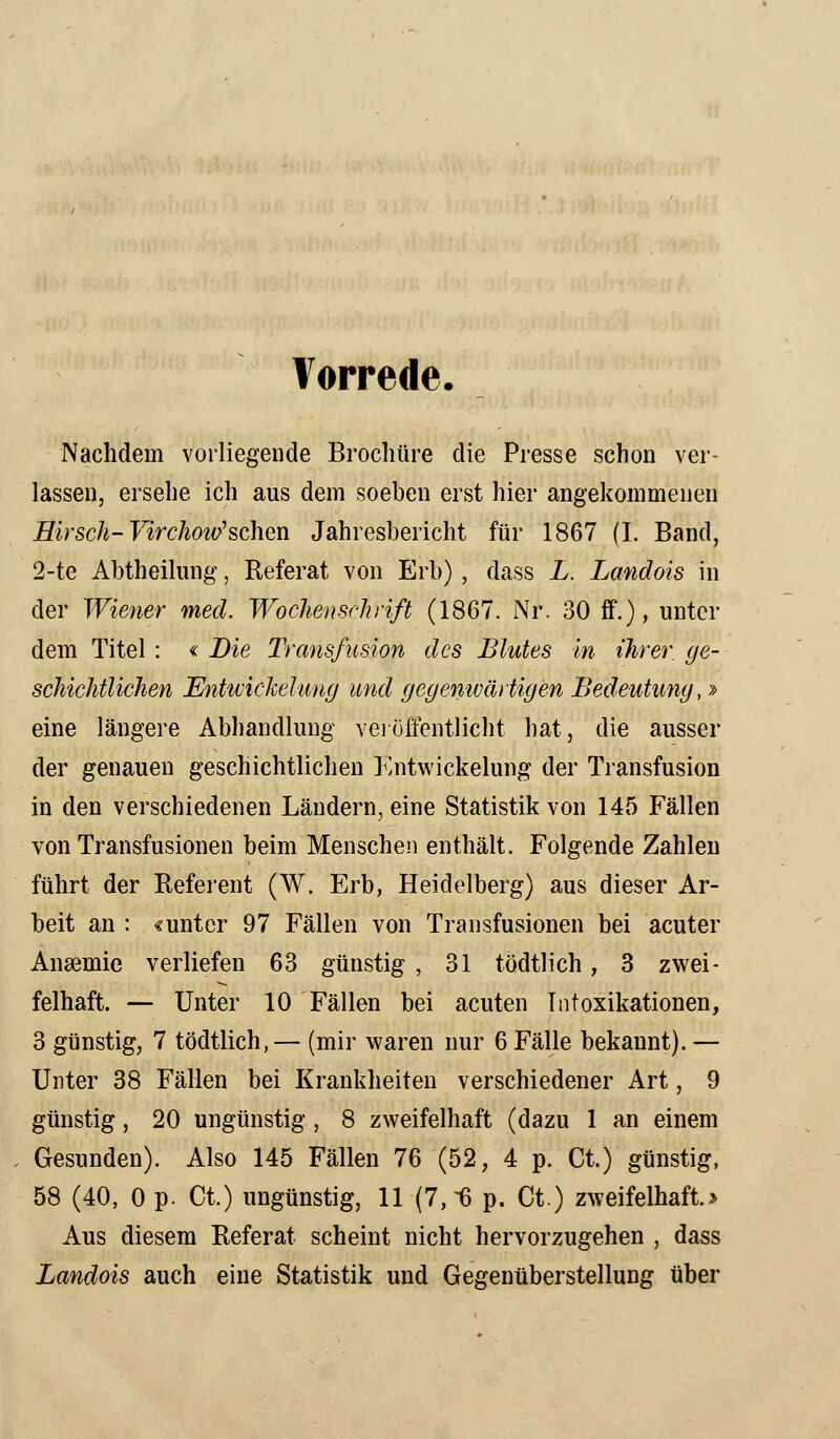 Vorrede. Nachdem vorliegende Brochüre die Presse schon ver- lassen, ersehe ich aus dem soeben erst hier angekommenen Hirsch- Virchoitfsehen Jahresbericht für 1867 (I. Band, 2-te Abtheilung, Referat von Erb) , dass L. Landois in der Wiener med. Wochenschrift (1867. Nr. 30 ff.), unter dem Titel : « Die Transfusion des Blutes in ihrer, ge- schichtlichen Entwickehing und gegenwärtigen Bedeutung,» eine längere Abhandlung veröffentlicht hat, die ausser der genauen geschichtlichen Entwickehing der Transfusion in den verschiedenen Ländern, eine Statistik von 145 Fällen von Transfusionen beim Menschen enthält. Folgende Zahlen führt der Referent (W. Erb, Heidelberg) aus dieser Ar- beit an : «unter 97 Fällen von Transfusionen bei acuter Ansemie verliefen 63 günstig , 31 tödtlich, 3 zwei- felhaft. — Unter 10 Fällen bei acuten Intoxikationen, 3 günstig, 7 tödtlich,— (mir waren nur 6 Fälle bekannt). — Unter 38 Fällen bei Krankheiten verschiedener Art, 9 günstig, 20 ungünstig , 8 zweifelhaft (dazu 1 an einem Gesunden). Also 145 Fällen 76 (52, 4 p. Ct.) günstig, 58 (40, 0 p. Ct.) ungünstig, 11(7, 6 p. Ct.) zweifelhaft.» Aus diesem Referat scheint nicht hervorzugehen , dass Landois auch eine Statistik und Gegenüberstellung über