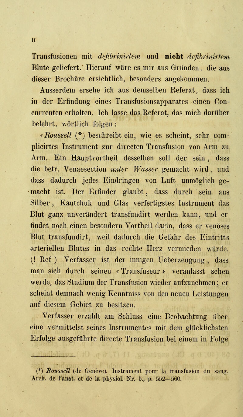 II Transfusionen mit defibrinirtem und nicht defibrinirtem Blute geliefert.' Hierauf wäre es mir aus Gründen, die aus dieser Brochüre ersichtlich, besonders angekommen. Ausserdem ersehe ich aus demselben Referat, dass ich in der Erfindung eines Transfusionsapparates einen Con- currenten erhalten. Ich lasse das Referat, das mich darüber belehrt, wörtlich folgen: «Moussell (*) beschreibt ein, wie es scheint, sehr com- plicirtes Instrument zur directen Transfusion von Arm zu Arm. Ein Hauptvortheil desselben soll der sein , dass die betr. Venaesection unter Wasser gemacht wird , und dass dadurch jedes Eindringen von Luft unmöglich ge- • macht ist. Der Erfinder glaubt, dass durch sein aus Silber, Kautchuk und Glas verfertigstes Instrument das Blut ganz unverändert transfundirt werden kann, und er findet noch einen besondern Vortheil darin, dass er venöses Blut transfundirt, weil dadurch die Gefahr des Eintritts arteriellen Blutes in das rechte Herz vermieden würde. (! Ref ) Verfasser ist der innigen Ueberzeugung, dass man sich durch seinen «Transfuseur > veranlasst sehen werde, das Studium der Transfusion wieder aufzunehmen; er scheint demnach wenig Kenntniss von den neuen Leistungen auf diesem Gebiet zu besitzen. Verfasser erzählt am Schluss eine Beobachtung über eine vermittelst seines Instrumentes mit dem glücklichsten Erfolge ausgeführte directe Transfusion bei einem in Folge (*) Boussell (de Geneve). Instrument pour la transfusion du sang.