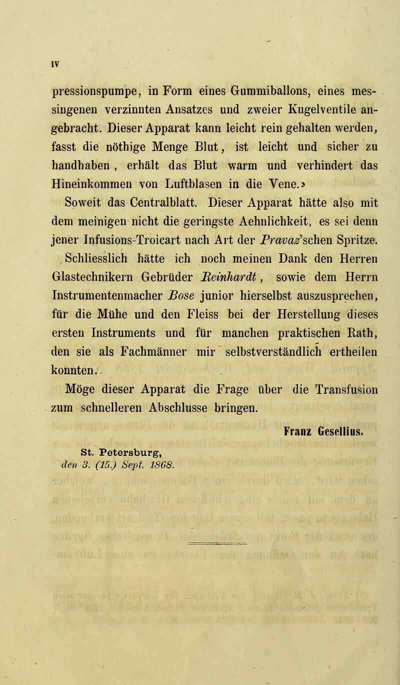 pressionspumpe, in Form eines Gummiballons, eines mes- singenen verzinnten Ansatzes und zweier Kugelventile an- gebracht. Dieser Apparat kann leicht rein gehalten werden, fasst die nöthige Menge Blut, ist leicht und sicher zu handhaben, erhält das Blut warm und verhindert das Hineinkommen von Luftblasen in die Vene.» Soweit das Centralblatt. Dieser Apparat hätte also mit dem meinigen nicht die geringste Aehnlichkeit, es sei denn jener Infusions-Troicart nach Art der Pravaz'schen Spritze. , Schliesslich hätte ich noch meinen Dank den Herren Glastechnikern Gebrüder Bernhardt, sowie dem Herrn Instrumentenmacher Böse junior hierselbst auszusprechen, für die Mühe und den Fleiss bei der Herstellung dieses ersten Instruments und für manchen praktischen Eath, den sie als Fachmänner mir ~ selbstverständlich ertheilen konnten. Möge dieser Apparat die Frage über die Transfusion zum schnelleren Abschlüsse bringen. Franz Gesellius. St. Petersburg, den 3. (15.) Sept. 1868.