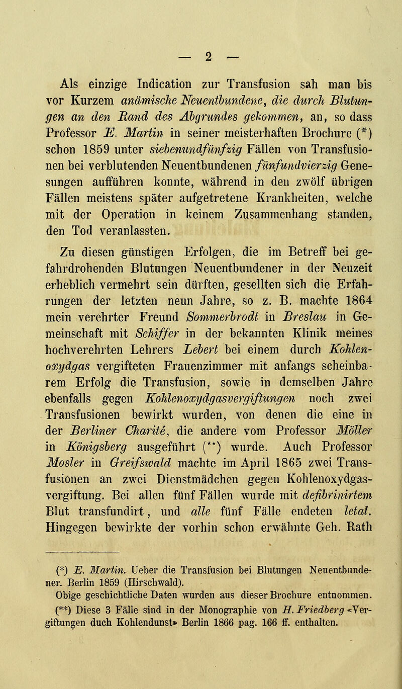 Als einzige Indication zur Transfusion sah man bis vor Kurzem anämische Neuentbundene, die durch Blutun- gen an den Band des Abgrundes gekommen, an, so dass Professor E. Martin in seiner meisterhaften Brochure (*) schon 1859 unter siebenundfünfzig Fällen von Transfusio- nen bei verblutenden Neuentbundenen fünfundvierzig Gene- sungen aufführen konnte, während in den zwölf übrigen Fällen meistens später aufgetretene Krankheiten, welche mit der Operation in keinem Zusammenhang standen, den Tod veranlassten. Zu diesen günstigen Erfolgen, die im Betreff bei ge- fahrdrohenden Blutungen Neuentbundener in der Neuzeit erheblich vermehrt sein dürften, gesellten sich die Erfah- rungen der letzten neun Jahre, so z. B. machte 1864 mein verehrter Freund Sommerbrodt in Breslau in Ge- meinschaft mit Schiffer in der bekannten Klinik meines hochverehrten Lehrers Lebert bei einem durch Kohlen- oxydgas vergifteten Frauenzimmer mit anfangs scheinba- rem Erfolg die Transfusion, sowie in demselben Jahre ebenfalls gegen Kolilenoxy dg asvergiftungen noch zwei Transfusionen bewirkt wurden, von denen die eine in der Berliner Charite, die andere vom Professor Möller in Königsberg ausgeführt (**) wurde. Auch Professor Mosler in Greifswald machte im April 1865 zwei Trans- fusionen an zwei Dienstmädchen gegen Kohlenoxydgas- vergiftung. Bei allen fünf Fällen wurde mit deßbrinirtem Blut transfundirt, und alle fünf Fälle endeten letal. Hingegen bewirkte der vorhin schon erwähnte Geh. Rath (*) E. Martin. Ueber die Transfusion bei Blutungen Neuentbunde- ner. Berlin 1859 (Hirschwald). Obige geschichtliche Daten wurden aus dieser Brochure entnommen. (**) Diese 3 Fälle sind in der Monographie von H. Friedberg «Ver- giftungen duch Kohlendunst» Berlin 1866 pag. 166 ff. enthalten.
