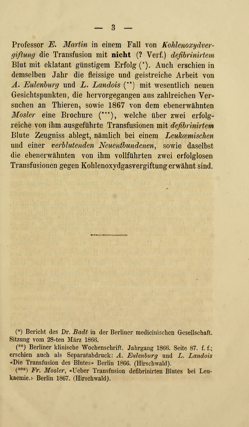 giftung die Transfusion mit nicht (? Verf.) deßbrinirtem Blut mit eklatant günstigem Erfolg (*). Auch erschien in demselben Jahr die fleissige und geistreiche Arbeit von A. Eulenburg und L. Landois (**) mit wesentlich neuen Gesichtspunkten, die hervorgegangen aus zahlreichen Ver- suchen an Thieren, sowie 1867 von dem ebenerwähnten Mosler eine Brochure (***), welche über zwei erfolg- reiche von ihm ausgeführte Transfusionen mit defibrinirtevn Blute Zeugniss ablegt, nämlich bei einem Leukämischen und einer verblutenden Neuentbundenen, sowie daselbst die ebenerwähnten von ihm vollführten zwei erfolglosen Transfusionen gegen Kohlenoxydgasvergiftung erwähnt sind. (*) Bericht des Dr. Badt in der Berliner mediciiiischen Gesellschaft. Sitzung vom 28-ten März 1866. (**) Berliner klinische Wochenschrift. Jahrgang 1866. Seite 87. f. f.; erschien auch als Separatabdruck: A. Eulenburg und L. Landois «Die Transfusion des Blutes» Berlin 1866. (Hirschwald). (***) Fr. Mosler, «Ueber Transfusion defibrinirten Blutes bei Leu- kaemio Berlin 1867. (Hirschwald).