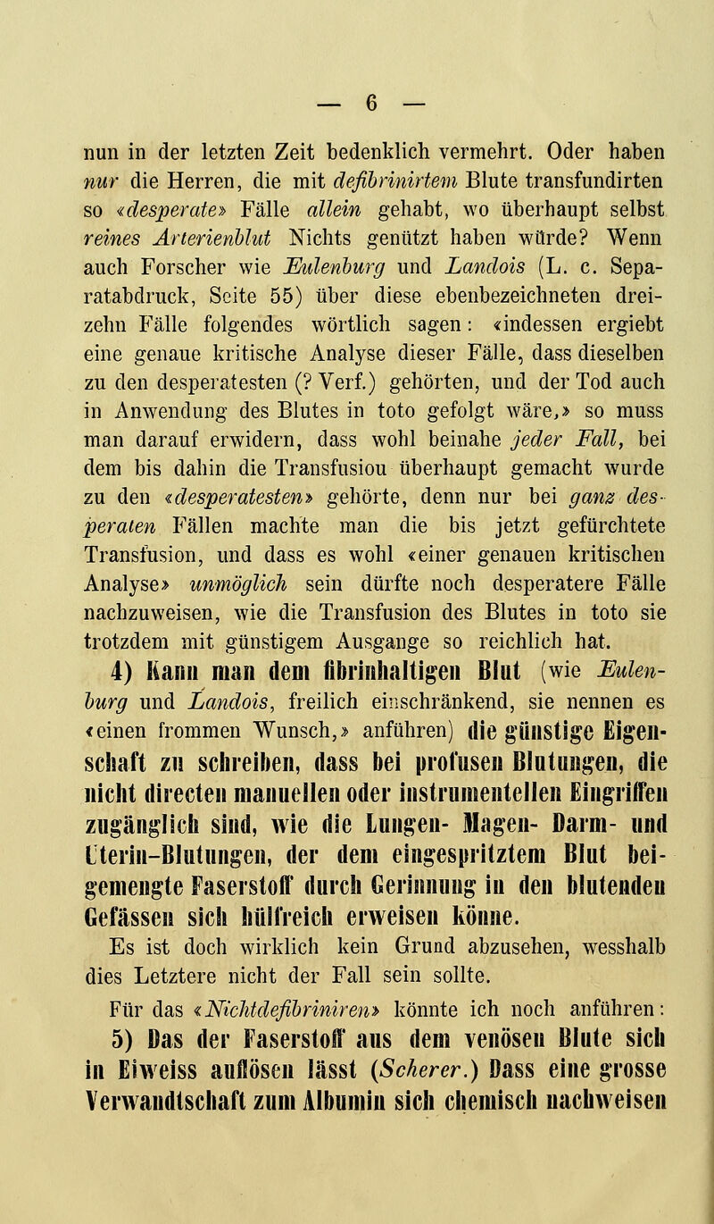 nun in der letzten Zeit bedenklich vermehrt. Oder haben nur die Herren, die mit deßbrinirtem Blute transfundirten so «desperate» Fälle allein gehabt, wo überhaupt selbst reines Arterienblut Nichts genützt haben würde? Wenn auch Forscher wie Eulenburg und Landois (L. c. Sepa- ratabdruck, Seite 55) über diese ebenbezeichneten drei- zehn Fälle folgendes wörtlich sagen: «indessen ergiebt eine genaue kritische Analyse dieser Fälle, dass dieselben zu den desperatesten (? Verf.) gehörten, und der Tod auch in Anwendung des Blutes in toto gefolgt wäre,» so muss man darauf erwidern, dass wohl beinahe jeder Fall, bei dem bis dahin die Transfusiou überhaupt gemacht wurde zu den € desperatesten» gehörte, denn nur bei ganz des- peraten Fällen machte man die bis jetzt gefürchtete Transfusion, und dass es wohl «einer genauen kritischen Analyse» unmöglich sein dürfte noch desperatere Fälle nachzuweisen, wie die Transfusion des Blutes in toto sie trotzdem mit günstigem Ausgange so reichlich hat. 4) Kann man dem fibrinhaltigen Blut (wie Eulen- burg und Landois, freilich einschränkend, sie nennen es «einen frommen Wunsch,» anführen) die günstige Eigen- schaft zu schreiben, dass bei profusen Blutungen, die nicht directen manuellen oder instrumentellen Eingriffen zugänglich sind, wie die Lungen- Magen- Darm- und Iterin-BIutungen, der dem eingespritztem Blut bei- gemengte Faserstoff durch Gerinnung in den blutendeu Gelassen sich hülfreich erweisen könne. Es ist doch wirklich kein Grund abzusehen, wesshalb dies Letztere nicht der Fall sein sollte. Für das «Nichtdefibriniren» könnte ich noch anführen: 5) Das der Faserstoff aus dem venösen Blute sich in Eiweiss auflösen lässt (Scherer.) Dass eine grosse Verwandtschaft zum Albumin sich chemisch nachweisen