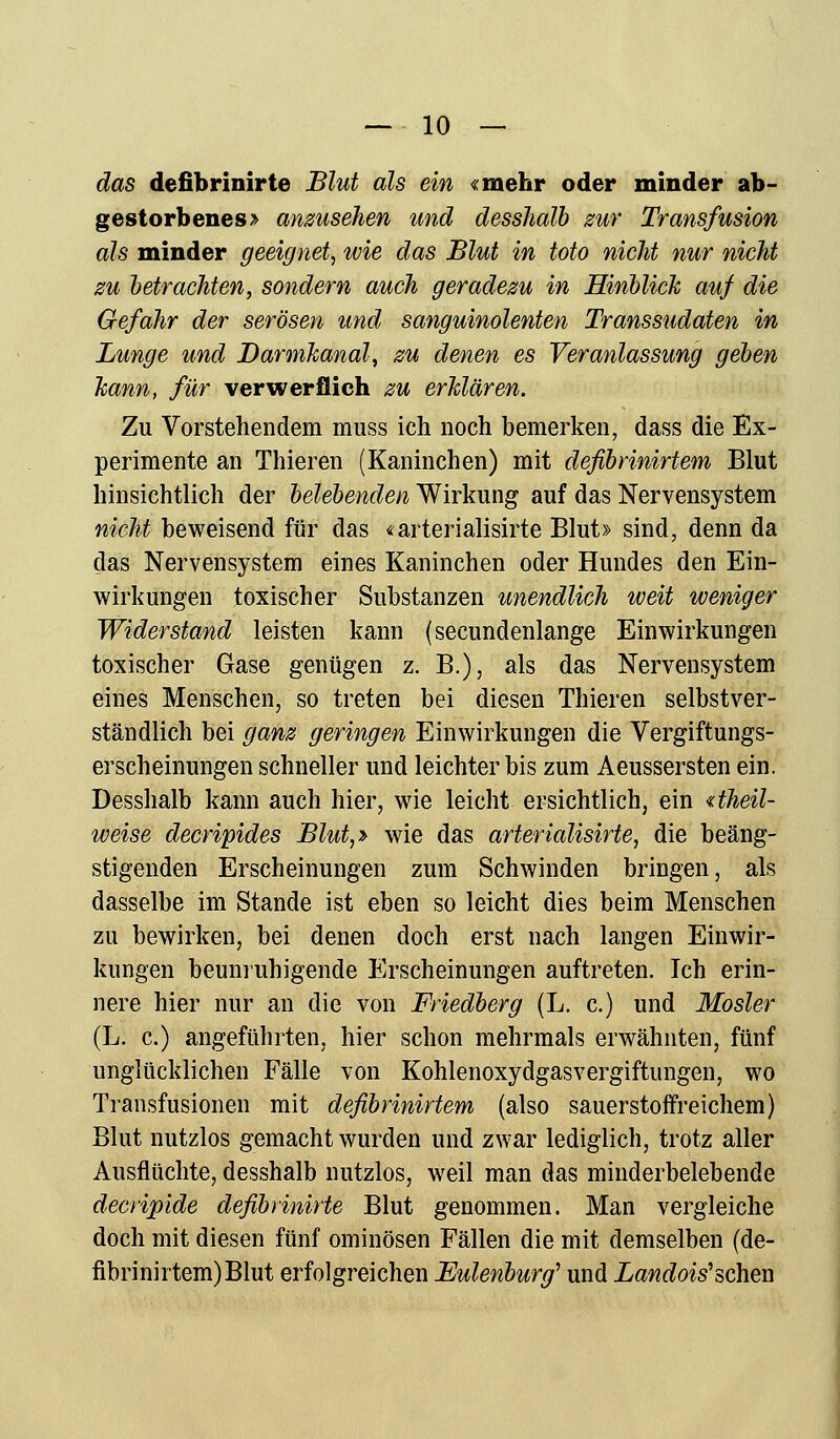das defibrinirte Blut als ein «mehr oder minder ab- gestorbenes > anzusehen und desshalb zur Transfusion als minder geeignet, wie das Blut in toto nicht nur nicht zu betrachten, sondern auch geradezu in Hinblick auf die Gefahr der serösen und sanguinolenten Transsudaten in Lunge und Darmkanal, zu denen es Veranlassung geben kann, für verwerflich zu erklären. Zu Vorstehendem muss ich noch bemerken, dass die Ex- perimente an Thieren (Kaninchen) mit defibrinirtem Blut hinsichtlich der belebenden Wirkung auf das Nervensystem nicht beweisend für das «arterialisirte Blut» sind, denn da das Nervensystem eines Kaninchen oder Hundes den Ein- wirkungen toxischer Substanzen unendlich weit weniger Widerstand leisten kann (secundenlange Einwirkungen toxischer Gase genügen z. B.), als das Nervensystem eines Menschen, so treten bei diesen Thieren selbstver- ständlich bei ganz geringen Einwirkungen die Vergiftungs- erscheinungen schneller und leichter bis zum Aeussersten ein. Desshalb kann auch hier, wie leicht ersichtlich, ein «theil- weise decripides Blut,» wie das arterialisirte, die beäng- stigenden Erscheinungen zum Schwinden bringen, als dasselbe im Stande ist eben so leicht dies beim Menschen zu bewirken, bei denen doch erst nach langen Einwir- kungen beunruhigende Erscheinungen auftreten. Ich erin- nere hier nur an die von Friedberg (L. c.) und Mosler (L. c.) angeführten, hier schon mehrmals erwähnten, fünf unglücklichen Fälle von Kohlenoxydgasvergiftungen, wo Transfusionen mit defibrinirtem (also sauerstoffreichem) Blut nutzlos gemacht wurden und zwar lediglich, trotz aller Ausflüchte, desshalb nutzlos, weil man das minderbelebende decripide defibrinirte Blut genommen. Man vergleiche doch mit diesen fünf ominösen Fällen die mit demselben (de- fibrinirtem) Blut erfolgreichen Eulenburg'' und Landois'sehen