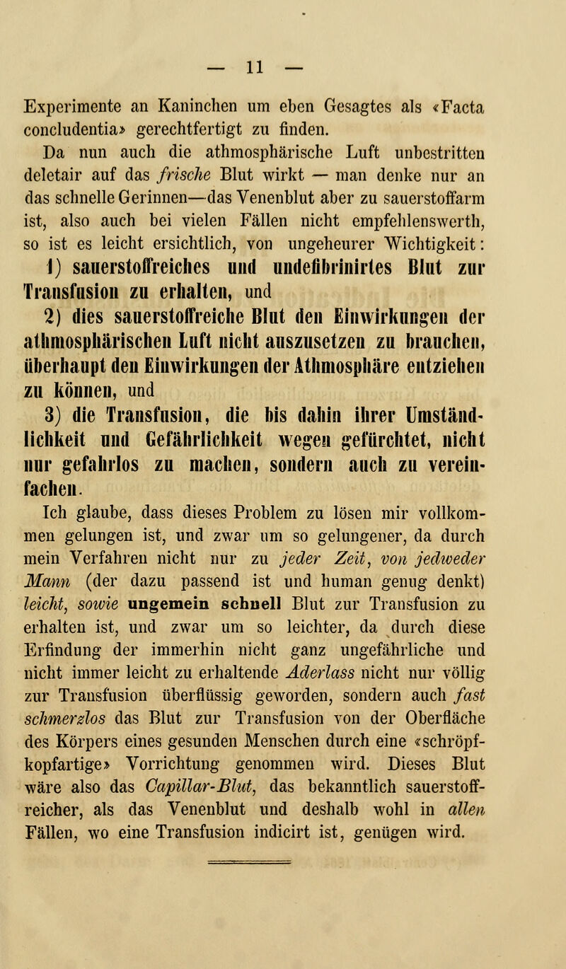 Experimente an Kaninchen um eben Gesagtes als «Facta concludentia» gerechtfertigt zu finden. Da nun auch die atmosphärische Luft unbestritten deletair auf das frische Blut wirkt — man denke nur an das schnelle Gerinnen—das Venenblut aber zu sauerstoifarm ist, also auch bei vielen Fällen nicht empfehlenswert, so ist es leicht ersichtlich, von ungeheurer Wichtigkeit: \) sauerstoffreiches und undenbrinirtes Blut zur Transfusion zu erhalten, und 2) dies sauerstoffreiche Blut den Einwirkungen der atmosphärischen Luft nicht auszusetzen zu brauchen, überhaupt deu Einwirkungen der Athmosphäre entziehen zu können, und 3) die Transfusion, die bis dahin ihrer Umständ- lichkeit und Gefährlichkeit wegen gefürchtet, nicht nur gefahrlos zu machen, sondern auch zu verein- fachen. Ich glaube, dass dieses Problem zu lösen mir vollkom- men gelungen ist, und zwar um so gelungener, da durch mein Verfahren nicht nur zu jeder Zeit, von jedweder Mann (der dazu passend ist und human genug denkt) leicht, sowie ungemein schnell Blut zur Transfusion zu erhalten ist, und zwar um so leichter, da durch diese Erfindung der immerhin nicht ganz ungefährliche und nicht immer leicht zu erhaltende Aderlass nicht nur völlig zur Transfusion überflüssig geworden, sondern auch fast schmerdos das Blut zur Transfusion von der Oberfläche des Körpers eines gesunden Menschen durch eine «schröpf- kopfartige» Vorrichtung genommen wird. Dieses Blut wäre also das Capillar-Blut, das bekanntlich sauerstoff- reicher, als das Venenblut und deshalb wohl in allen Fällen, wo eine Transfusion indicirt ist, genügen wird.