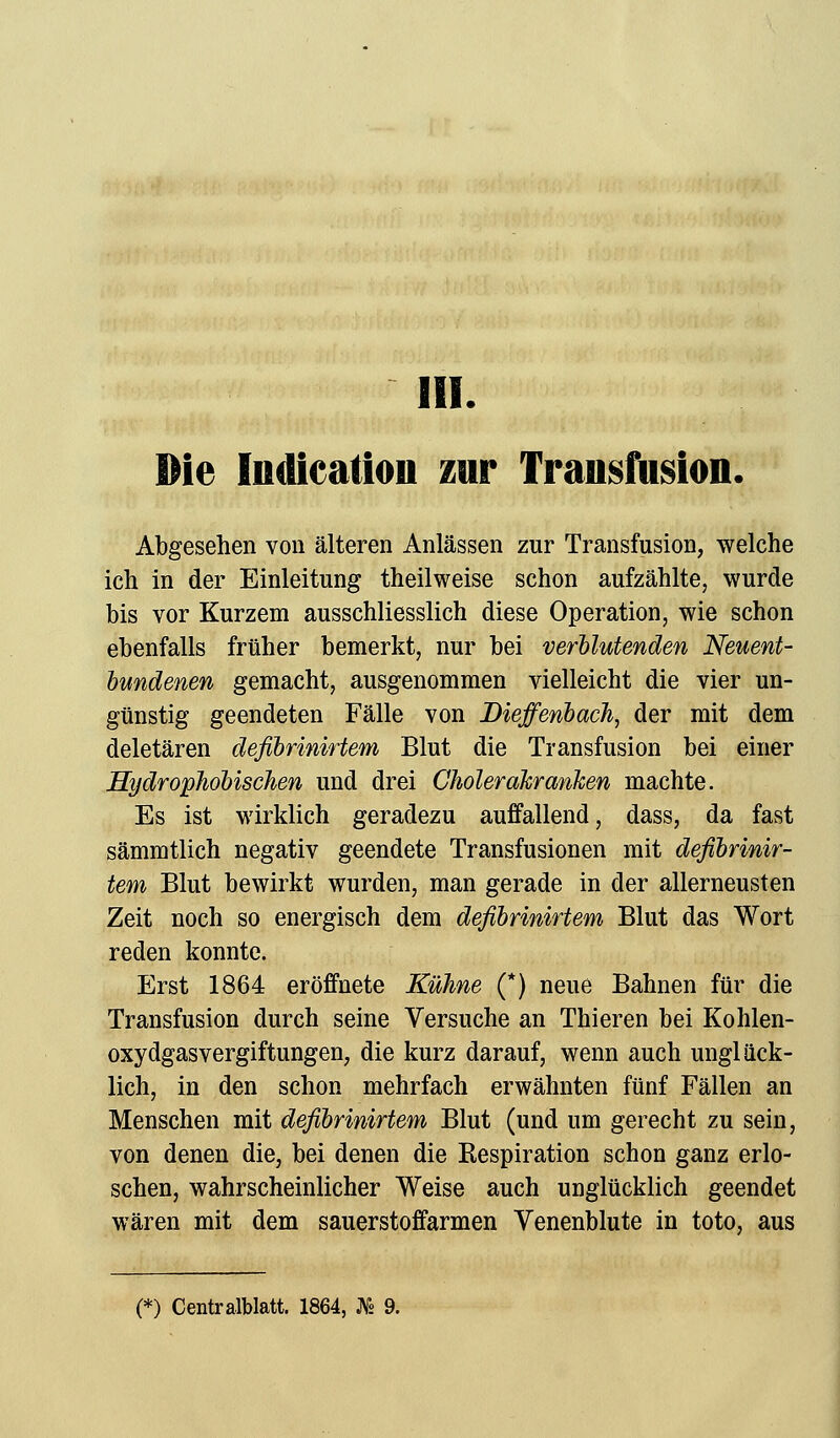 Die Indication zur Transfusion, Abgesehen von älteren Anlässen zur Transfusion, welche ich in der Einleitung theilweise schon aufzählte, wurde bis vor Kurzem ausschliesslich diese Operation, wie schon ebenfalls früher bemerkt, nur bei verblutenden Neuent- bundenen gemacht, ausgenommen vielleicht die vier un- günstig geendeten Fälle von Dieffenbach, der mit dem deletären defibrinirtem Blut die Transfusion bei einer Hydrophobischen und drei Cholerakranken machte. Es ist wirklich geradezu auffallend, dass, da fast sämmtlich negativ geendete Transfusionen mit defibrinir- tem Blut bewirkt wurden, man gerade in der allerneusten Zeit noch so energisch dem defibrinirtem Blut das Wort reden konnte. Erst 1864 eröffnete Kühne (*) neue Bahnen für die Transfusion durch seine Versuche an Thieren bei Kohlen- oxydgasvergiftungen, die kurz darauf, wenn auch unglück- lich, in den schon mehrfach erwähnten fünf Fällen an Menschen mit defibrinirtem Blut (und um gerecht zu sein, von denen die, bei denen die Respiration schon ganz erlo- schen, wahrscheinlicher Weise auch unglücklich geendet wären mit dem sauerstoffarmen Venenblute in toto, aus (*) Centralblatt. 1864, As 9.