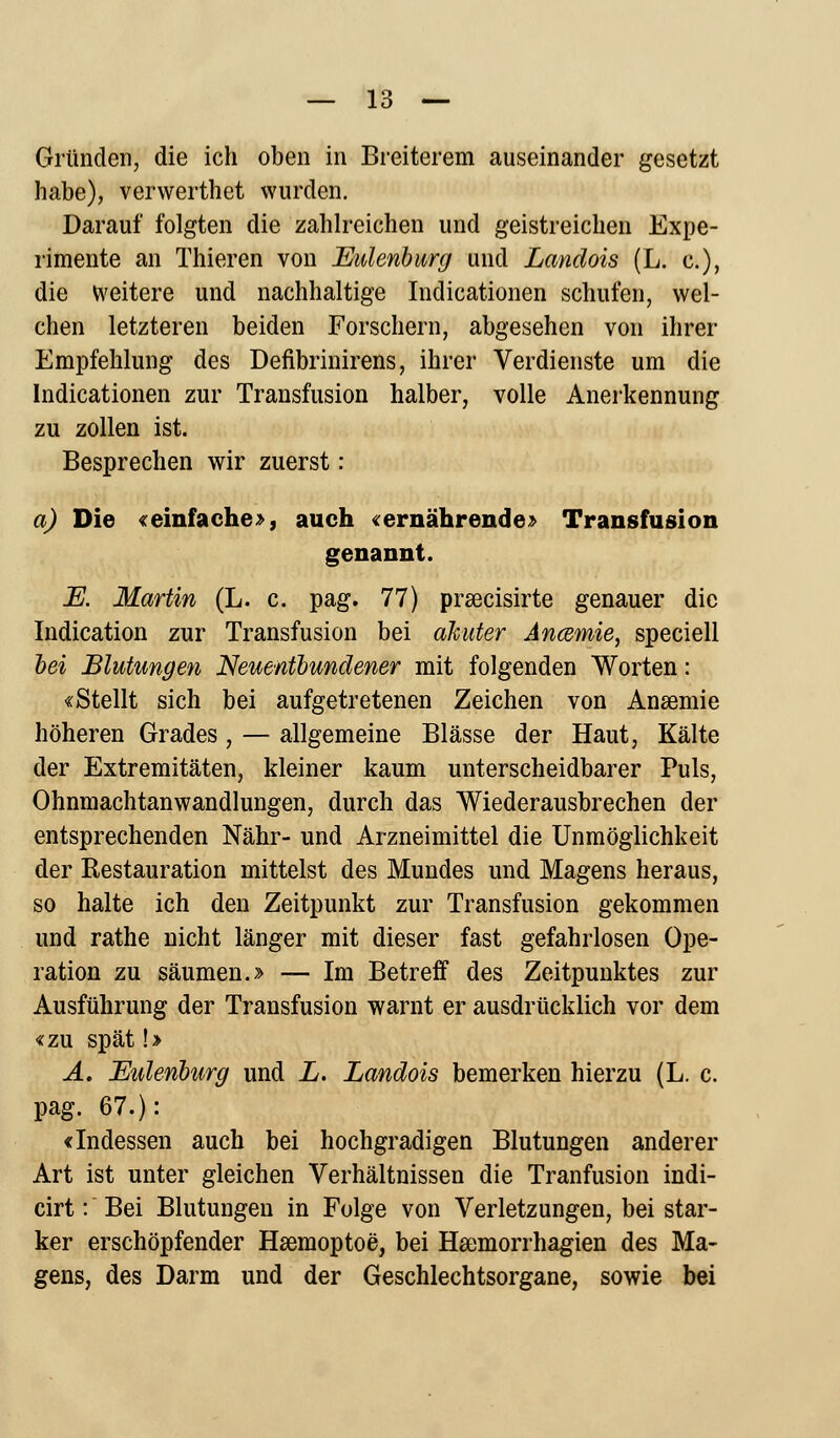 Gründen, die ich oben in Breiterem auseinander gesetzt habe), verwerthet wurden. Darauf folgten die zahlreichen und geistreichen Expe- rimente an Thieren von Eulenburg und Landois (L. c), die weitere und nachhaltige Indicationen schufen, wel- chen letzteren beiden Forschern, abgesehen von ihrer Empfehlung des Defibrinirens, ihrer Verdienste um die Indicationen zur Transfusion halber, volle Anerkennung zu zollen ist. Besprechen wir zuerst: a) Die «einfache», auch «ernährende» Transfusion genannt. E. Martin (L. c. pag. 77) prsecisirte genauer die Indication zur Transfusion bei akuter Ancemie, speciell bei Blutungen Neuentbundener mit folgenden Worten: «Stellt sich bei aufgetretenen Zeichen von Ansemie höheren Grades, — allgemeine Blässe der Haut, Kälte der Extremitäten, kleiner kaum unterscheidbarer Puls, Ohnmachtanwandlungen, durch das Wiederausbrechen der entsprechenden Nähr- und Arzneimittel die Unmöglichkeit der Restauration mittelst des Mundes und Magens heraus, so halte ich den Zeitpunkt zur Transfusion gekommen und rathe nicht länger mit dieser fast gefahrlosen Ope- ration zu säumen.» — Im Betreff des Zeitpunktes zur Ausführung der Transfusion warnt er ausdrücklich vor dem «zu spät!» A. Eulenburg und L. Landois bemerken hierzu (L. c. pag. 67.): «Indessen auch bei hochgradigen Blutungen anderer Art ist unter gleichen Verhältnissen die Tranfusion indi- cirt: Bei Blutungen in Folge von Verletzungen, bei star- ker erschöpfender Hsemoptoe, bei Hajmorrhagien des Ma- gens, des Darm und der Geschlechtsorgane, sowie bei