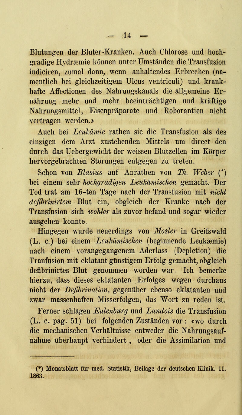 Blutungen der Bluter-Kranken. Auch Chlorose und hoch- gradige Hydrsemie können unter Umständen die Transfusion indiciren, zumal dann, wenn anhaltendes Erbrechen (na- mentlich bei gleichzeitigem Ulcus ventriculi) und krank- hafte Affectionen des Nahrungskanals die allgemeine Er- nährung mehr und mehr beeinträchtigen und kräftige Nahrungsmittel, Eisenpräparate und Roborantien nicht vertragen werden. > Auch bei Leukämie rathen sie die Transfusion als des einzigen dem Arzt zustehenden Mittels um direct den durch das Uebergewicht der weissen Blutzellen im Körper hervorgebrachten Störungen entgegen zu treten. Schon von Blasius auf Anrathen von TIi. Weber (*) bei einem sehr hochgradigen Leukämischen gemacht. Der Tod trat am 16-ten Tage nach der Transfusion mit nicht defibrinirtem Blut ein, obgleich, der Kranke nach der Transfusion sich wohler als zuvor befand und sogar wieder ausgehen konnte. Hingegen wurde neuerdings von Mosler in Greifswald (L. c.) bei einem Leukämischen (beginnende Leukaemie) nach einem vorangegangenem Aderlass (Depletion) die Tranfusion mit eklatant günstigem Erfolg gemacht, obgleich defibrinirtes Blut genommen worden war. Ich bemerke hierzu, dass dieses eklatanten Erfolges wegen durchaus nicht der Defibrination, gegenüber ebenso eklatanten und zwar massenhaften Misserfolgen, das Wort zu reden ist. Ferner schlagen Eulenburg und Landois die Transfusion (L. c. pag. 51) bei folgenden Zuständen vor: «wo durch die mechanischen Verhältnisse entweder die Nahrungsauf- nahme überhaupt verhindert, oder die Assimilation und (*) Monatsblatt für med. Statistik, Beilage der deutschen Klinik. 11. 1863.
