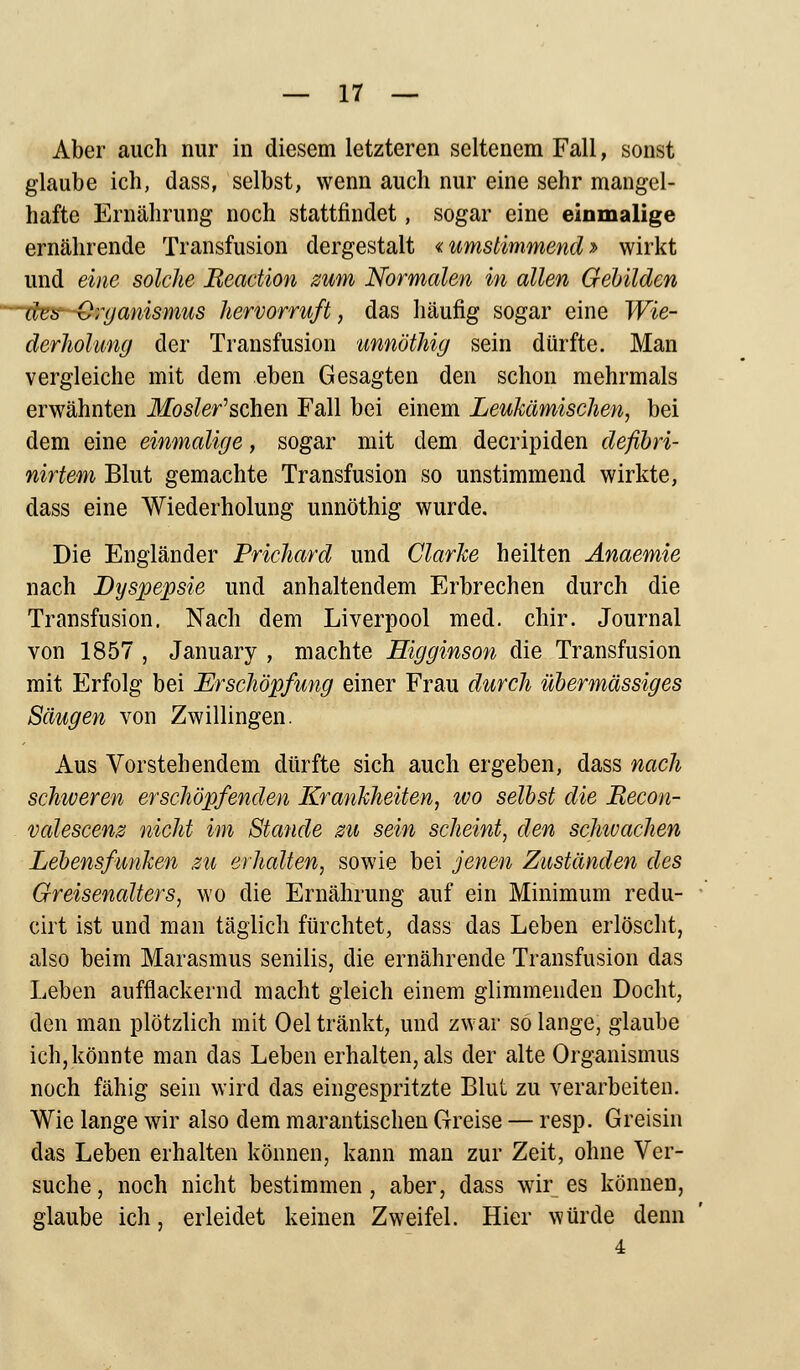 Aber auch nur in diesem letzteren seltenem Fall, sonst glaube ich, dass, selbst, wenn auch nur eine sehr mangel- hafte Ernährung noch stattfindet, sogar eine einmalige ernährende Transfusion dergestalt «umstimmend» wirkt und eine solche JReaction zum Normalen in allen Gebilden des Organismus hervorruft, das häufig sogar eine Wie- derholung der Transfusion unnöthig sein dürfte. Man vergleiche mit dem eben Gesagten den schon mehrmals erwähnten Mosler'schen Fall bei einem Leukämischen, bei dem eine einmalige, sogar mit dem decripiden defibri- nirtem Blut gemachte Transfusion so unstimmend wirkte, dass eine Wiederholung unnöthig wurde. Die Engländer Prichard und Ciarice heilten Anaemie nach Dyspepsie und anhaltendem Erbrechen durch die Transfusion. Nach dem Liverpool med. chir. Journal von 1857 , January , machte Eigginson die Transfusion mit Erfolg bei Erschöpfung einer Frau durch übermässiges Säugen von Zwillingen. Aus Vorstehendem dürfte sich auch ergeben, dass nach schiveren erschöpfenden Krankheiten, ivo selbst die Recon- valescenz nicht im Stande zu sein scheint, den schivachen Lebensfunken zu erhalten, sowie bei jenen Zuständen des Greisenalters, wo die Ernährung auf ein Minimum redu- cirt ist und man täglich fürchtet, dass das Leben erlöscht, also beim Marasmus senilis, die ernährende Transfusion das Leben aufflackernd macht gleich einem glimmenden Docht, den man plötzlich mit Oel tränkt, und zwar so lange, glaube ich,könnte man das Leben erhalten, als der alte Organismus noch fähig sein wird das eingespritzte Blut zu verarbeiten. Wie lange wir also dem marantischen Greise — resp. Greisin das Leben erhalten können, kann man zur Zeit, ohne Ver- suche, noch nicht bestimmen, aber, dass wir es können, glaube ich, erleidet keinen Zweifel. Hier würde denn 4