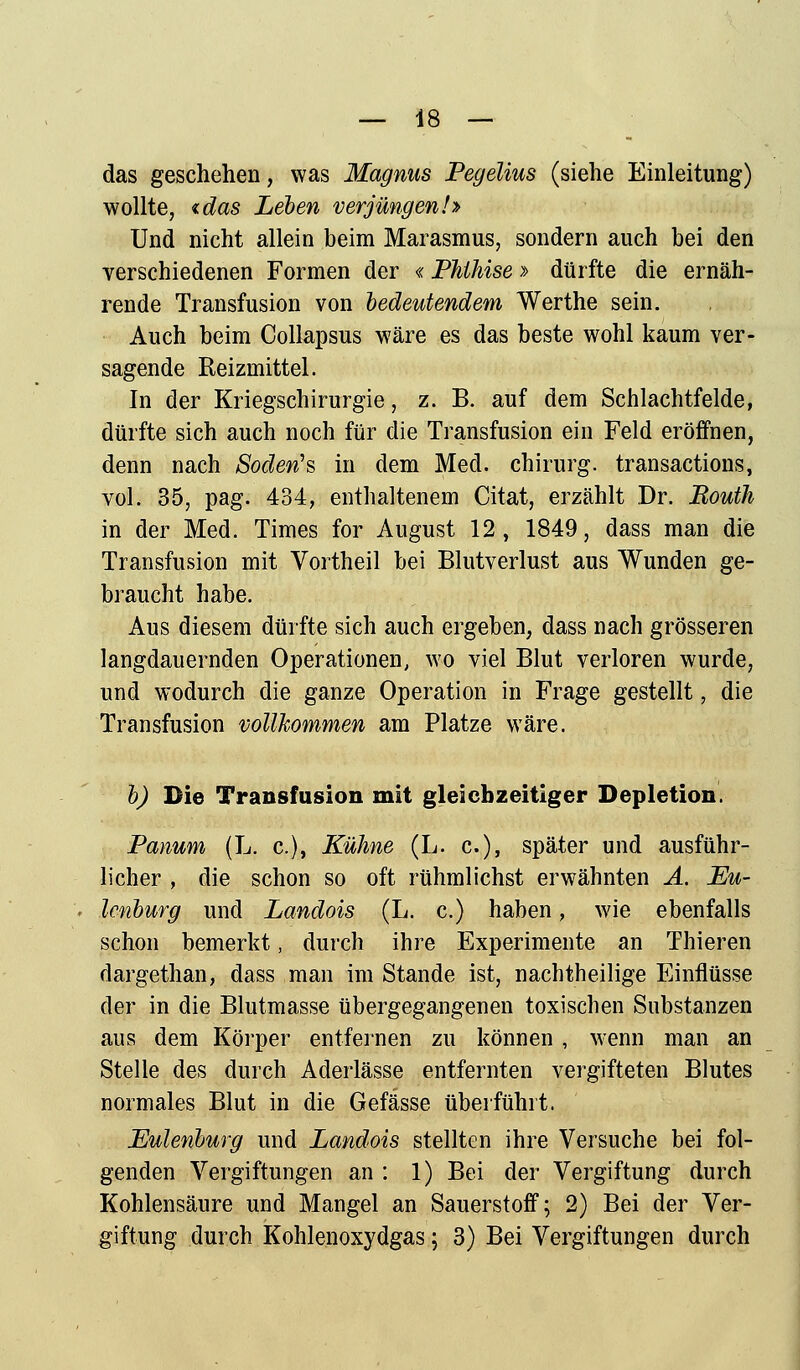 das geschehen, was Magnus Pegelius (siehe Einleitung) wollte, tdas Leben verjüngen!» Und nicht allein beim Marasmus, sondern auch bei den verschiedenen Formen der «Phthise > dürfte die ernäh- rende Transfusion von bedeutendem Werthe sein. Auch beim Collapsus wäre es das beste wohl kaum ver- sagende Reizmittel. In der Kriegschirurgie, z. B. auf dem Schlachtfelde, dürfte sich auch noch für die Transfusion ein Feld eröffnen, denn nach Soden's in dem Med. Chirurg, transactions, vol. 35, pag. 434, enthaltenem Citat, erzählt Dr. Bouth in der Med. Times for August 12, 1849, dass man die Transfusion mit Vortheil bei Blutverlust aus Wunden ge- braucht habe. Aus diesem dürfte sich auch ergeben, dass nach grösseren langdauernden Operationen, wo viel Blut verloren wurde, und wodurch die ganze Operation in Frage gestellt, die Transfusion vollkommen am Platze wäre. b) Die Transfusion mit gleichzeitiger Depletion. Panum (L. c), Kühne (L. c), später und ausführ- licher , die schon so oft rühmlichst erwähnten A. Eu- lenburg und Landois (L. c.) haben, wie ebenfalls schon bemerkt, durch ihre Experimente an Thieren dargethan, dass man im Stande ist, nachtheilige Einflüsse der in die Blutmasse übergegangenen toxischen Substanzen aus dem Körper entfeinen zu können , wenn man an Stelle des durch Aderlässe entfernten vergifteten Blutes normales Blut in die Gefässe überführt. Eulenburg und Landois stellten ihre Versuche bei fol- genden Vergiftungen an : 1) Bei der Vergiftung durch Kohlensäure und Mangel an Sauerstoff; 2) Bei der Ver- giftung durch Kohlenoxydgas; 3) Bei Vergiftungen durch