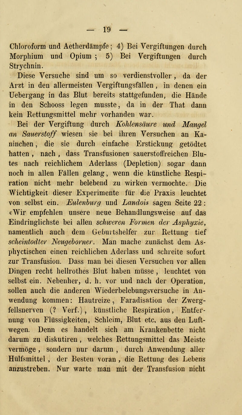 Chloroform und Aetherdämpfe; 4) Bei Vergiftungen durch Morphium und Opium ; 5) Bei Vergiftungen durch Strychnin. Diese Versuche sind um so verdienstvoller, da der Arzt in den allermeisten Vergiftungsfällen , in denen ein Uebergang in das Blut bereits stattgefunden, die Hände in den Schooss legen musste, da in der That dann kein Rettungsmittel mehr vorhanden war. Bei der Vergiftung durch Kohlensäure und Mangel an Sauerstoff wiesen sie bei ihren Versuchen an Ka- ninchen , die sie durch einfache Erstickung getödtet hatten , nach , dass Transfusionen sauerstoffreichen Blu- tes nach reichlichem Aderlass (Depletion) sogar dann noch in allen Fällen gelang, wenn die künstliche Respi- ration nicht mehr belebend zu wirken vermochte. Die Wichtigkeit dieser Experimente für die Praxis leuchtet von selbst ein. Eulenburg und Landois sagen Seite 22 : «Wir empfehlen unsere neue Behandlungsweise auf das Eindringlichste bei allen schweren Formen der Asphyxie, namentlich auch dem Geburtshelfer zur Rettung tief scheintodter Neugeborner. Man mache zunächst dem As- phyctischen einen reichlichen Aderlass und schreite sofort zur Transfusion. Dass man bei diesen Versuchen vor allen Dingen recht hellrothes Blut haben müsse , leuchtet von selbst ein. Nebenher, d. h. vor und nach der Operation, sollen auch die anderen Wiederbelebungsversuche in An- wendung kommen: Hautreize, Faradisation der Zwerg- fellsnerven (? Verf.), künstliche Respiration, Entfer- nung von Flüssigkeiten, Schleim, Blut etc, aus den Luft- wegen. Denn es handelt sich am Krankenbette nicht darum zu diskutiren , welches Rettungsmittel das Meiste vermöge , sondern nur darum , durch Anwendung aller Hülfsmittel , der Besten voran , die Rettung des Lebens anzustreben. Nur warte man mit der Transfusion nicht