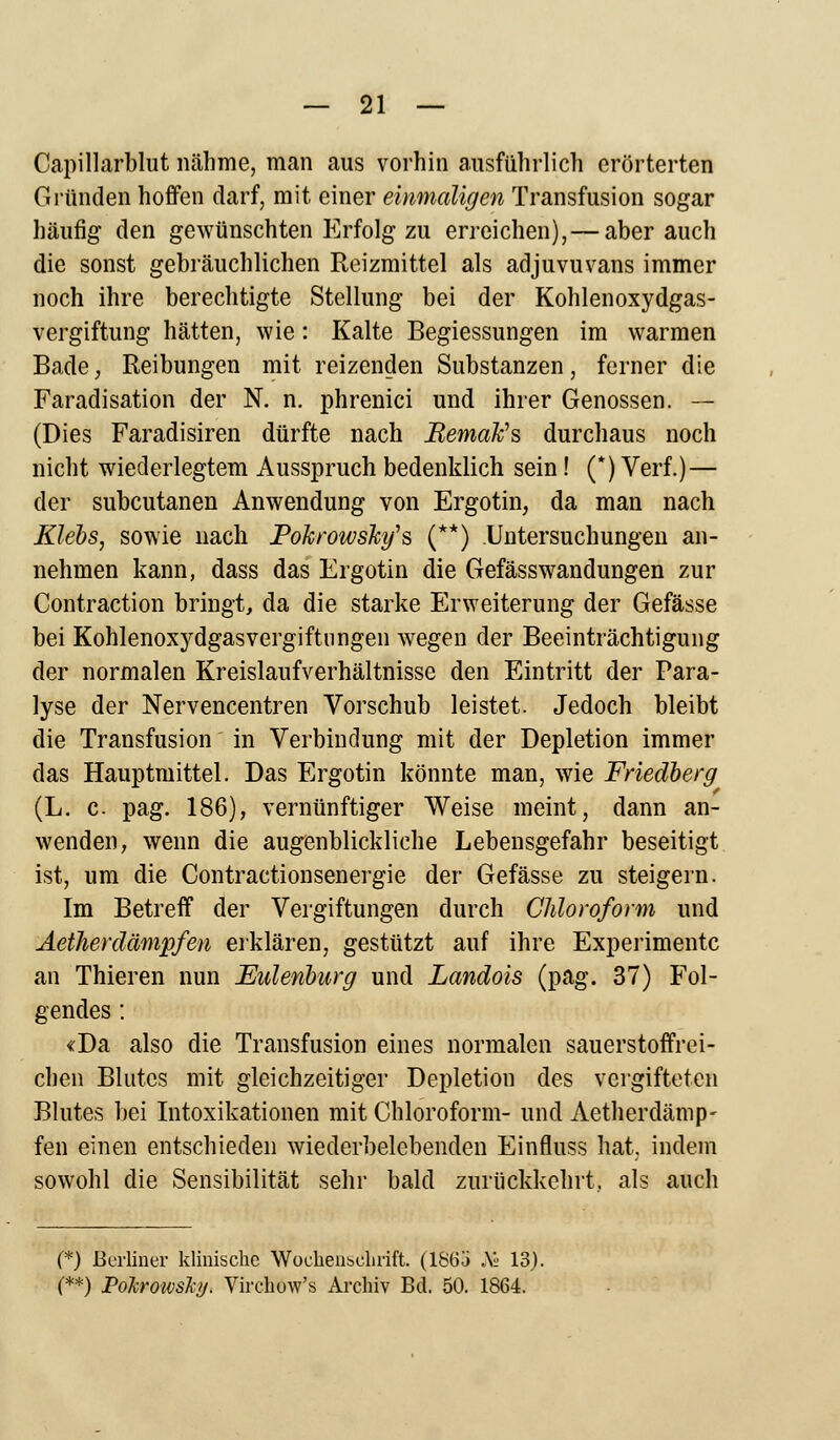 Capillarblut nähme, man aus vorhin ausführlich erörterten Gründen hoffen darf, mit einer einmaligen Transfusion sogar häufig den gewünschten Erfolg zu erreichen), — aber auch die sonst gebräuchlichen Reizmittel als adjuvuvans immer noch ihre berechtigte Stellung bei der Kohlenoxydgas- vergiftung hätten, wie: Kalte Begiessungen im warmen Bade, Reibungen mit reizenden Substanzen, ferner die Faradisation der N. n. phrenici und ihrer Genossen. — (Dies Faradisiren dürfte nach BemaFs durchaus noch nicht wiederlegtem Ausspruch bedenklich sein! (*) Verf.)— der subcutanen Anwendung von Ergotin, da man nach Kiels, sowie nach Pokrowsky's (**) .Untersuchungen an- nehmen kann, dass das Ergotin die Gefässwandungen zur Contraction bringt, da die starke Erweiterung der Gefässe bei Kohlenoxydgasvergiftungen wegen der Beeinträchtigung der normalen Kreislaufverhältnisse den Eintritt der Para- lyse der Nervencentren Vorschub leistet. Jedoch bleibt die Transfusion in Verbindung mit der Depletion immer das Hauptmittel. Das Ergotin könnte man, wie Friedberg (L. c pag. 186), vernünftiger Weise meint, dann an- wenden, wenn die augenblickliche Lebensgefahr beseitigt ist, um die Contractionsenergie der Gefässe zu steigern. Im Betreff der Vergiftungen durch Chloroform und Aetherdämpfen erklären, gestützt auf ihre Experimente an Thieren nun Eulenburg und Landois (pag. 37) Fol- gendes : «Da also die Transfusion eines normalen sauerstoffrei- chen Blutes mit gleichzeitiger Depletion des vergifteten Blutes bei Intoxikationen mit Chloroform- und Aetherdämp- fen einen entschieden wiederbelebenden Einfluss hat, indem sowohl die Sensibilität sehr bald zurückkehrt., als auch (*) Berliner klinische Wochenschrift. (186a AI' 13). (**) Poh'O'ivsJci/. Virchow's Archiv Bd. 50. 1864.