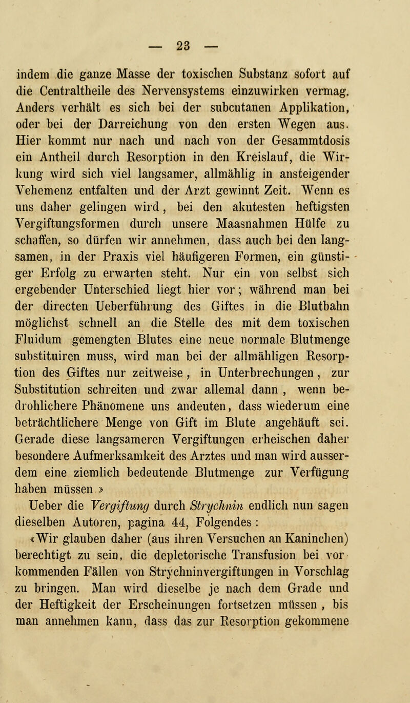 indem die ganze Masse der toxischen Substanz sofort auf die Centraltheile des Nervensystems einzuwirken vermag. Anders verhält es sich bei der subcutanen Applikation, oder bei der Darreichung von den ersten Wegen aus. Hier kommt nur nach und nach von der Gesammtdosis ein Antheil durch Resorption in den Kreislauf, die Wir- kung wird sich viel langsamer, allmählig in ansteigender Vehemenz entfalten und der Arzt gewinnt Zeit. Wenn es uns daher gelingen wird, bei den akutesten heftigsten Vergiftungsformen durch unsere Maasnahmen Hülfe zu schaffen, so dürfen wir annehmen, dass auch bei den lang- samen, in der Praxis viel häufigeren Formen, ein günsti- ger Erfolg zu erwarten steht. Nur ein von selbst sich ergebender Unterschied liegt hier vor; während man bei der directen Ueberführung des Giftes in die Blutbahn möglichst schnell an die Stelle des mit dem toxischen Fluidum gemengten Blutes eine neue normale Blutmenge substituiren muss, wird man bei der allmähligen Resorp- tion des Giftes nur zeitweise, in Unterbrechungen, zur Substitution schreiten und zwar allemal dann , wenn be- drohlichere Phänomene uns andeuten, dass wiederum eine beträchtlichere Menge von Gift im Blute angehäuft sei. Gerade diese langsameren Vergiftungen erheischen daher besondere Aufmerksamkeit des Arztes und man wird ausser- dem eine ziemlich bedeutende Blutmenge zur Verfügung haben müssen > Ueber die Vergiftung durch Strychiin endlich nun sagen dieselben Autoren, pagina 44, Folgendes : «Wir glauben daher (aus ihren Versuchen an Kaninchen) berechtigt zu sein, die depletorische Transfusion bei vor kommenden Fällen von Strychninvergiftungen in Vorschlag zu bringen. Man wird dieselbe je nach dem Grade und der Heftigkeit der Erscheinungen fortsetzen müssen , bis man annehmen kann, dass das zur Resorption gekommene