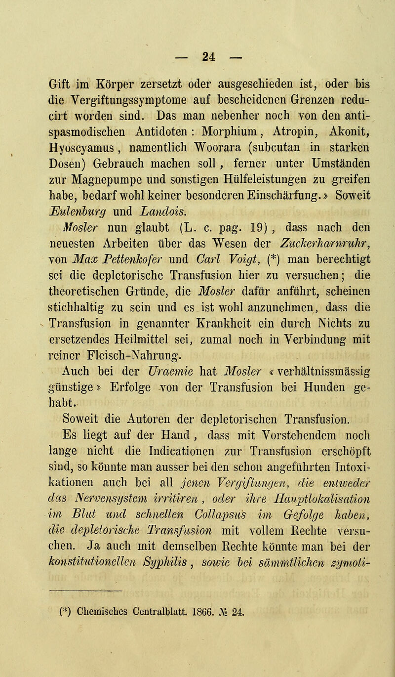 — 24 — Gift im Körper zersetzt oder ausgeschieden ist, oder bis die Vergiftungssymptome auf bescheidenen Grenzen redu- cirt worden sind. Das man nebenher noch von den anti- spasmodischen Antidoten : Morphium, A tropin, Akonit, Hyoscyamus, namentlich Woorara (subcutan in starken Dosen) Gebrauch machen soll, ferner unter Umständen zur Magnepumpe und sonstigen Hülfeleistungen zu greifen habe, bedarf wohl keiner besonderen Einschärfung. > Soweit Eulenburg und Landois. Mosler nun glaubt (L. c. pag. 19) , dass nach den neuesten Arbeiten über das Wesen der ZucJcerhamruhr, von Max Pettenkofer und Carl Voigt, (*) man berechtigt sei die depletorische Transfusion hier zu versuchen; die theoretischen Gründe, die Mosler dafür anführt, scheinen stichhaltig zu sein und es ist wohl anzunehmen, dass die - Transfusion in genannter Krankheit ein durch Nichts zu ersetzendes Heilmittel sei, zumal noch in Verbindung mit reiner Fleisch-Nahrung. Auch bei der Uraemie hat Mosler «verhältnissmässig günstige» Erfolge von der Transfusion bei Hunden ge- habt. Soweit die Autoren der depletorischen Transfusion. Es liegt auf der Hand , dass mit Vorstehendem noch lange nicht die Indicationen zur Transfusion erschöpft sind, so könnte man ausser bei den schon angeführten Intoxi- kationen auch bei all jenen Vergiftungen, die entweder das Nervensystem irritiren , oder ihre Hauptlokalis ation im Blut und schnellen Collapsus im Gefolge haben, die depletorische Transfusion mit vollem Rechte versu- chen. Ja auch mit demselben Rechte könnte man bei der konstitutionellen Syphilis, sowie bei sämmtlichen zymoti-