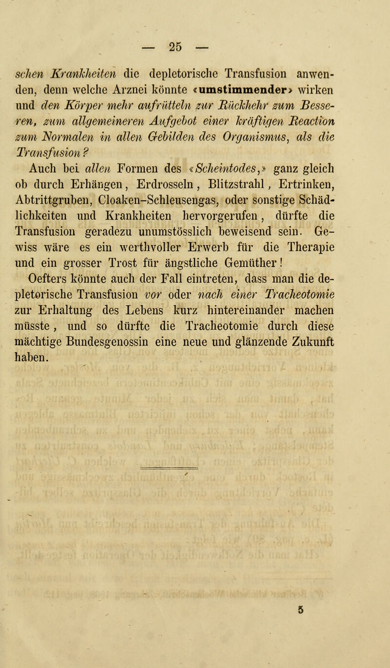 sehen Krankheiten die depletorische Transfusion anwen- den, denn welche Arznei könnte «umstimmender > wirken und den Körper mehr aufrütteln zur Bückhehr zum Besse- ren, zum allgemeineren Aufgebot einer kräftigen Beaction zum Normalen in allen Gebilden des Organismus, als die Transfusion ? Auch bei allen Formen des «Scheintodes,» ganz gleich ob durch Erhängen, Erdrosseln, Blitzstrahl, Ertrinken, Abtrittgruben, Cloaken-Schleusengas, oder sonstige Schäd- lichkeiten und Krankheiten hervorgerufen, dürfte die Transfusion geradezu unumstösslich beweisend sein. Ge- wiss wäre es ein werthvoller Erwerb für die Therapie und ein grosser Trost für ängstliche Gemüther! Oefters könnte auch der Fall eintreten, dass man die de- pletorische Transfusion vor oder nach einer Tracheotomie zur Erhaltung des Lebens kurz hintereinander machen müsste, und so dürfte die Tracheotomie durch diese mächtige Bundesgenossin eine neue und glänzende Zukunft haben.