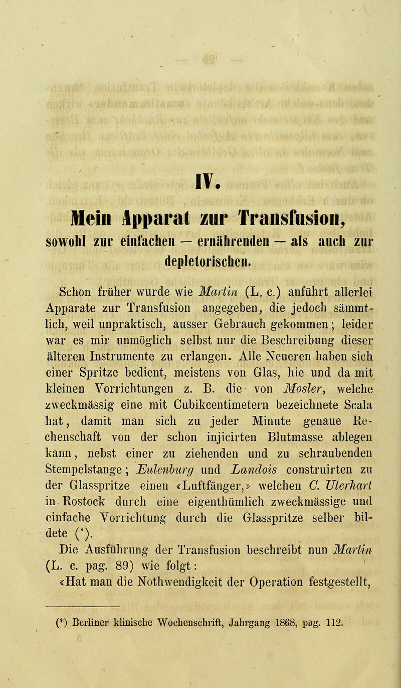 iv. Mein Apparat zur Transfusion, sowohl zur einfachen — ernährenden — als auch zur depletorischen. Schön früher wurde wie Martin (L. c.) anführt allerlei Apparate zur Transfusion angegeben, die jedoch sämmt- lich, weil unpraktisch, ausser Gebrauch gekommen; leider war es mir unmöglich selbst nur die Beschreibung dieser älteren Instrumente zu erlangen. Alle Neueren haben sich einer Spritze bedient, meistens von Glas, hie und da mit kleinen Vorrichtungen z. B. die von Mosler, welche zweckmässig eine mit Cubikcentimetern bezeichnete Scala hat, damit man sich zu jeder Minute genaue Re- chenschaft von der schon injicirten Blutmasse ablegen kann, nebst einer zu ziehenden und zu schraubenden Stempelstange; Eulenburg und Landois construirten zu der Glasspritze einen «Luftfänger,» welchen C. Uterhart in Rostock durch eine eigenthümlich zweckmässige und einfache Vorrichtung durch die Glasspritze selber bil- dete (*). Die Ausführung der Transfusion beschreibt nun Martin (L. c. pag. 89) wie folgt: «Hat man die Notwendigkeit der Operation festgestellt,