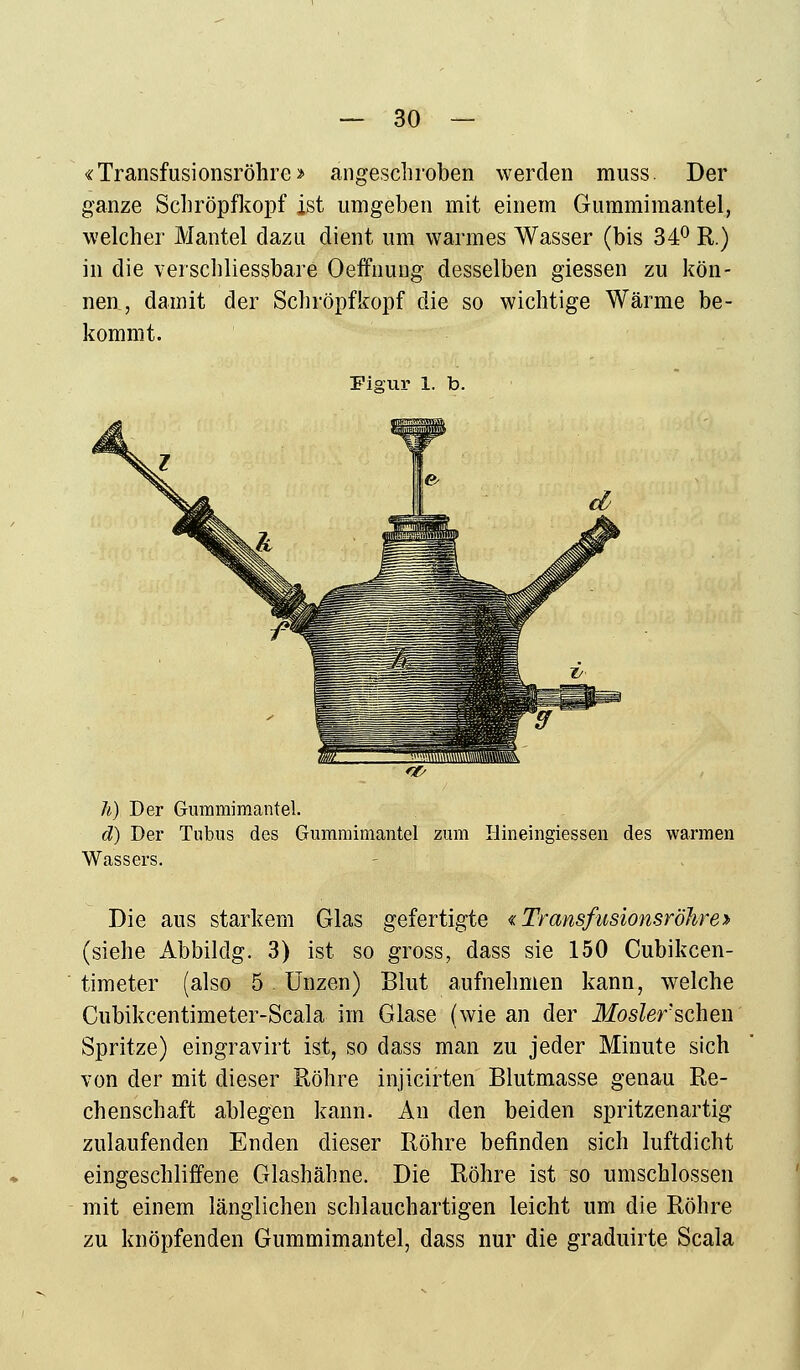 «Transfusionsröhre» angeschroben werden muss. Der ganze Schröpfkopf ist umgeben mit einem Gummimantel, welcher Mantel dazu dient um warmes Wasser (bis 34° R.) in die verschliessbare Oeffnung desselben giessen zu kön- nen, damit der Schröpfkopf die so wichtige Wärme be- kommt. Figur 1. b. h) Der Gummimantel. d) Der Tubus des Gummimantel zum Hineingiessen des warmen Wassers. Die aus starkem Glas gefertigte «Transfusionsröhre» (siehe Abbildg. 3) ist so gross, dass sie 150 Cubikcen- timeter (also 5. Unzen) Blut aufnehmen kann, welche Cubikcentimeter-Scala im Glase (wie an der Moslerschen Spritze) eingravirt ist, so dass man zu jeder Minute sich von der mit dieser Röhre injicirten Blutmasse genau Re- chenschaft ablegen kann. An den beiden spritzenartig zulaufenden Enden dieser Röhre befinden sich luftdicht eingeschliffene Glashähne. Die Röhre ist so umschlossen mit einem länglichen schlauchartigen leicht um die Röhre zu knöpfenden Gummimantel, dass nur die graduirte Scala