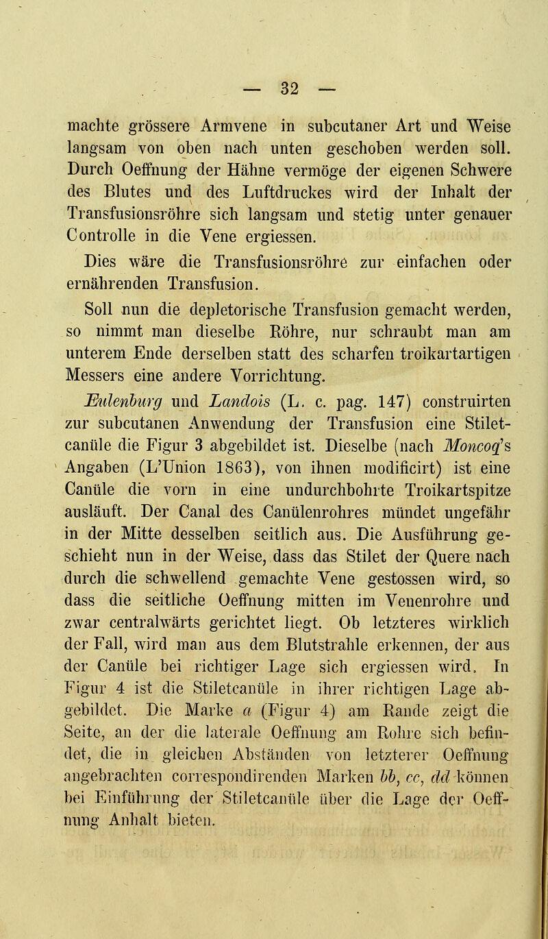 machte grössere Armvene in subcutaner Art und Weise langsam von oben nach unten geschoben werden soll. Durch Oeffnung der Hähne vermöge der eigenen Schwere des Blutes und des Luftdruckes wird der Inhalt der Transfusionsröhre sich langsam und stetig unter genauer Controlle in die Vene ergiessen. Dies wäre die Transfusionsröhre zur einfachen oder ernährenden Transfusion. Soll nun die depletorische Transfusion gemacht werden, so nimmt man dieselbe Röhre, nur schraubt man am unterem Ende derselben statt des scharfen troikartartigen Messers eine andere Vorrichtung. Eulenburg und Landois (L. c. pag. 147) construirten zur subcutanen Anwendung der Transfusion eine Stilet- canüle die Figur 3 abgebildet ist. Dieselbe (nach Moncoq's Angaben (L'Union 1863), von ihnen modificirt) ist eine Canüle die vorn in eine undurchbohrte Troikartspitze ausläuft. Der Canal des Canülenrohres mündet ungefähr in der Mitte desselben seitlich aus. Die Ausführung ge- schieht nun in der Weise, dass das Stilet der Quere nach durch die schwellend gemachte Vene gestossen wird, so dass die seitliche Oeffnung mitten im Venenrohre und zwar centralwärts gerichtet liegt. Ob letzteres wirklich der Fall, wird man aus dem Blutstrahle erkennen, der aus der Canüle bei richtiger Lage sich ergiessen wird. In Figur 4 ist die Stiletcantile in ihrer richtigen Lage ab- gebildet. Die Marke a (Figur 4) am Rande zeigt die Seite, an der die laterale Oeffnung am Rohre sich befin- det, die in gleichen Abständen von letzterer Oeffnung angebrachten correspondirenden Marken bb, cc, dd-können bei Einführung der Stiletcantile über die Lage der Oeff- nung Anhalt bieten.