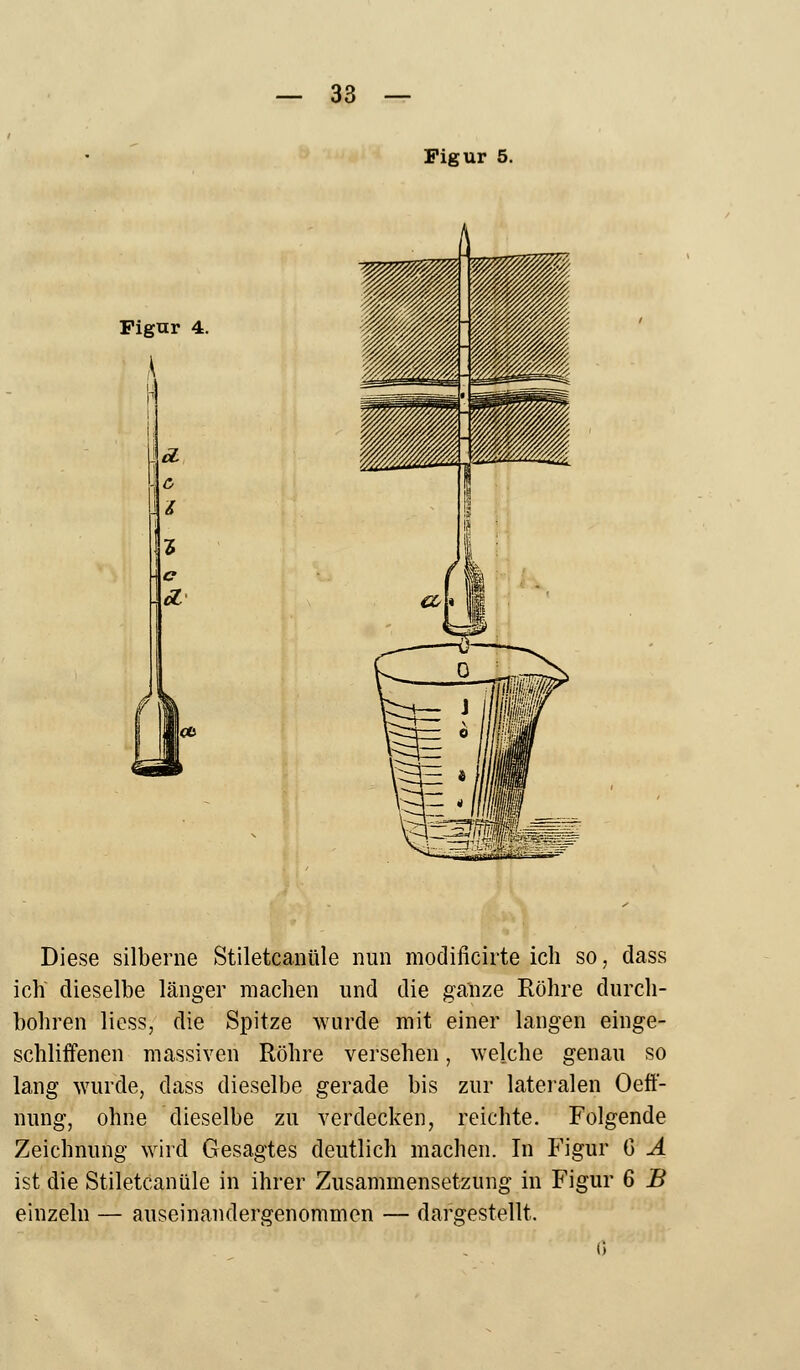 Figur 5. Figur 4. Diese silberne Stiletcanüle nun modificirte ich so, dass ich dieselbe länger machen und die ganze Röhre durch- bohren liess, die Spitze wurde mit einer langen einge- schliffenen massiven Röhre versehen, welche genau so lang wurde, dass dieselbe gerade bis zur lateralen Oeff- nung, ohne dieselbe zu verdecken, reichte. Folgende Zeichnung wird Gesagtes deutlich machen. In Figur G A ist die Stiletcanüle in ihrer Zusammensetzung in Figur 6 B einzeln — auseinandergenommen — dargestellt.