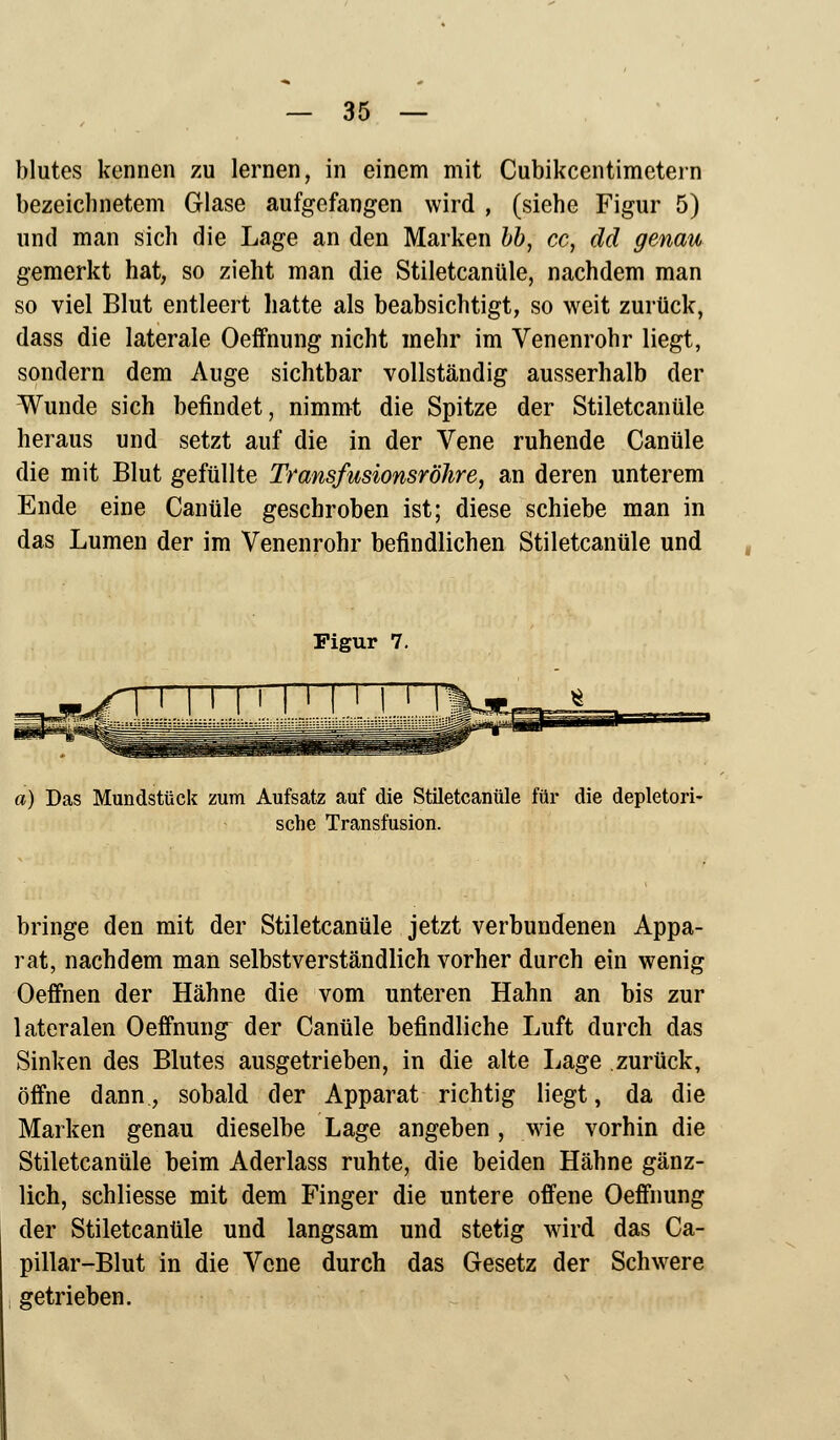 blutes kennen zu lernen, in einem mit Cubikcentimetern bezeichnetem Glase aufgefangen wird , (siehe Figur 5) und man sich die Lage an den Marken bb, cc, dd genau gemerkt hat, so zieht man die Stiletcanüle, nachdem man so viel Blut entleert hatte als beabsichtigt, so weit zurück, dass die laterale Oeffnung nicht mehr im Venenrohr liegt, sondern dem Auge sichtbar vollständig ausserhalb der Wunde sich befindet, nimmt die Spitze der Stiletcanüle heraus und setzt auf die in der Vene ruhende Canüle die mit Blut gefüllte Transfusionsröhre, an deren unterem Ende eine Canüle gescbroben ist; diese schiebe man in das Lumen der im Venenrohr befindlichen Stiletcanüle und Figur 7. a) Das Mundstück zum Aufsatz auf die Stiletcanüle für die depletori- sche Transfusion. bringe den mit der Stiletcanüle jetzt verbundenen Appa- rat, nachdem man selbstverständlich vorher durch ein wenig Oeffnen der Hähne die vom unteren Hahn an bis zur lateralen Oeffnung^ der Canüle befindliche Luft durch das Sinken des Blutes ausgetrieben, in die alte Lage zurück, öffne dann, sobald der Apparat richtig liegt, da die Marken genau dieselbe Lage angeben, wie vorhin die Stiletcanüle beim Aderlass ruhte, die beiden Hähne gänz- lich, schliesse mit dem Finger die untere offene Oeffnung der Stiletcanüle und langsam und stetig wird das Ca- pillar-Blut in die Vene durch das Gesetz der Schwere getrieben. «