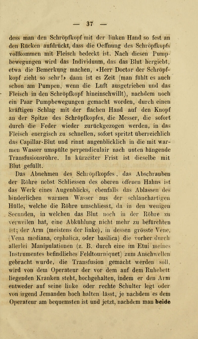 dess man den Schröpf köpf mit der linken Hand so fest an den Rücken aufdrückt, dass die Ocffnung des Sehröpfkopfs vollkommen mit Fleisch bedeckt ist. Nach diesen Pump- bewegungen wird das Individuum, das das Blut hcrgicbt, etwa die Bemerkung machen, «Herr Doctor der Schröpf- kopf zieht so sehr!» dann ist es Zeit (man fühlt es auch schon am Pumpen, wenn die Luft ausgetrieben und das Fleisch in den Schröpfkopf hineinschwillt), nachdem noch ein Paar Pumpbewegungen gemacht worden, durch einen kräftigen Schlag mit der flachen Hand auf den Knopf an der Spitze des Schröpf köpf es, die Messer, die sofort durch die Feder wieder zurückgezogen werden, in das Fleisch energisch zu schnellen, sofort spritzt überreichlich das Capillar-Blut und rinnt augenblicklich in die mit war- men Wasser umspülte perpendiculair nach unten hängende Transfusionsröhre. In kürzester Frist ist dieselbe mit Blut gefüllt, Das Abnehmen des Schröpfkopfes, das Abschrauben der Röhre nebst Schliessen des oberen offenen Hahns ist das Werk eines Augenblicks, ebenfalls das Ablassen des hinderlichen warmen Wasser : aus der schlauchartigen Hülle, welche die Röhre umschliesst, da in den Wenigen Secunden, in welchen das Blut noch in der Röhre zu verweilen hat, eine Abkühlung nicht mehr zu befürchten ist; der Arm (meistens der linke), in dessen grösste Vene, (Vena mediana, cephalica. oder basilica) die vorher durch allerlei Manipulationen (z. B. durch eine im Etui meines Instrumentes befindliches Feldtourniquet) zum Anschwellen gebracht wurde, die Transfusion gemacht werden soll, wird von dem Operateur der vor dem auf dem Ruhebett liegenden Kranken steht, hochgehalten, indem er den Arm entweder auf seine linke oder rechte Schulter legt oder von irgend Jemanden hoch halten lässt, je nachdem es dem Operateur am bequemsten ist und jetzt, nachdem man beide
