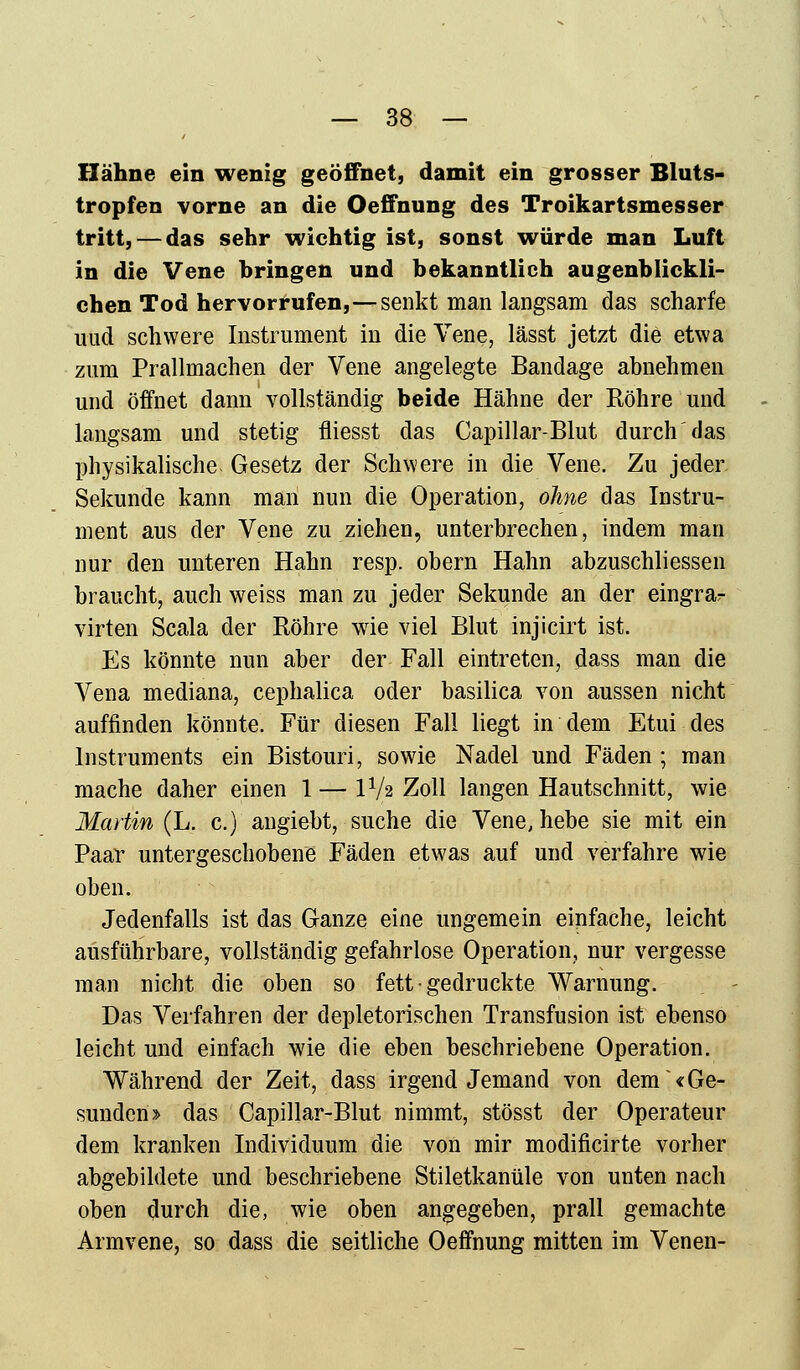 Hähne ein wenig geöffnet, damit ein grosser Bluts- tropfen vorne an die Oeffnung des Troikartsmesser tritt, — das sehr wichtig ist, sonst würde man Luft in die Vene bringen und bekanntlieh augenblickli- chen Tod hervorrufen,—senkt man langsam das scharfe imd schwere Instrument in die Vene, lässt jetzt die etwa zum Prallmachen der Vene angelegte Bandage abnehmen und öffnet dann vollständig beide Hähne der Röhre und langsam und stetig fliesst das Capillar-Blut durch'das physikalische Gesetz der Schwere in die Vene. Zu jeder Sekunde kann man nun die Operation, ohne das Instru- ment aus der Vene zu ziehen, unterbrechen, indem man nur den unteren Hahn resp. obern Hahn abzuschliessen braucht, auch weiss man zu jeder Sekunde an der eingrar virten Scala der Röhre wie viel Blut injicirt ist. Es könnte nun aber der Fall eintreten, dass man die Vena mediana, cephalica oder basilica von aussen nicht auffinden könnte. Für diesen Fall liegt in dem Etui des Instruments ein Bistouri, sowie Nadel und Fäden ; man mache daher einen 1 — IV2 Zoll langen Hautschnitt, wie Martin (L. c.) angiebt, suche die Vene, hebe sie mit ein Paar untergeschobene Fäden etwas auf und verfahre wie oben. Jedenfalls ist das Ganze eine ungemein einfache, leicht ausführbare, vollständig gefahrlose Operation, nur vergesse man nicht die oben so fett • gedruckte Warnung. Das Verfahren der depletorischen Transfusion ist ebenso leicht und einfach wie die eben beschriebene Operation. Während der Zeit, dass irgendjemand von dem «Ge- sunden» das Capillar-Blut nimmt, stösst der Operateur dem kranken Individuum die von mir modificirte vorher abgebildete und beschriebene Stiletkanüle von unten nach oben durch die, wie oben angegeben, prall gemachte Armvene, so dass die seitliche Oeffnung mitten im Venen-