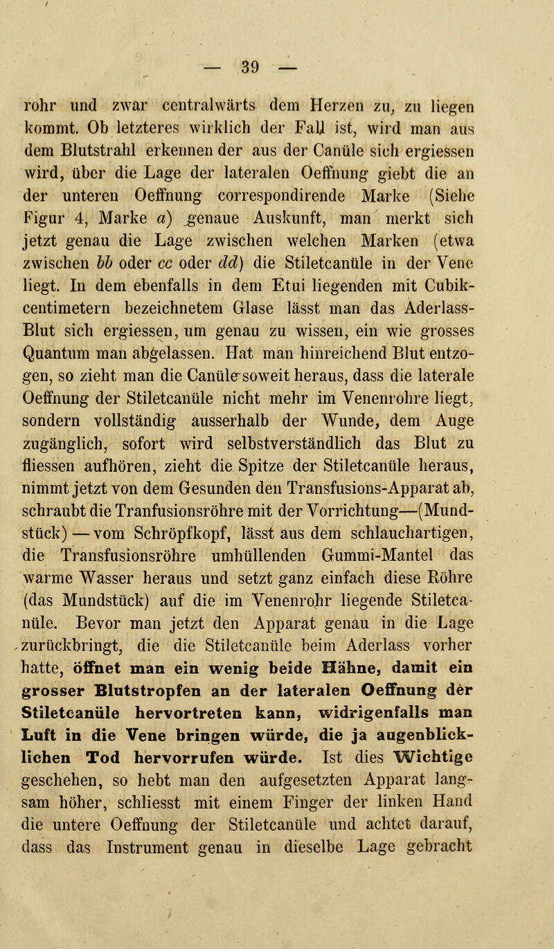röhr und zwar centralwärts dem Herzen zu, zu liegen kommt. Ob letzteres wirklich der FaU ist, wird man aus dem Blutstrahl erkennen der aus der Canüle sich ergiessen wird, über die Lage der lateralen Oeffnung giebt die an der unteren Oeffnung correspondirende Marke (Siehe Figur 4, Marke a) genaue Auskunft, man merkt sich jetzt genau die Lage zwischen welchen Marken (etwa zwischen bb oder cc oder dd) die Stiletcanüle in der Vene liegt. In dem ebenfalls in dem Etui liegenden mit Cubik- centimetern bezeichnetem Glase lässt man das Aderlass- Blut sich ergiessen, um genau zu wissen, ein wie grosses Quantum man abgelassen. Hat man hinreichend Blut entzo- gen, so zieht man die Canüle-soweit heraus, dass die laterale Oeffnung der Stiletcanüle nicht mehr im Venenrohre liegt, sondern vollständig ausserhalb der Wunde, dem Auge zugänglich, sofort wird selbstverständlich das Blut zu fliessen aufhören, zieht die Spitze der Stiletcanüle heraus, nimmt jetzt von dem Gesunden den Transfusions-Apparat ab, schraubt die Tranfusionsröhre mit der Vorrichtung—(Mund- stück)— vom Schröpfkopf, lässt aus dem schlauchartigen, die Transfusionsröhre umhüllenden Gummi-Mantel das warme Wasser heraus und setzt ganz einfach diese Röhre (das Mundstück) auf die im Venenrohr liegende Stiletca- nüle. Bevor man jetzt den Apparat genau in die Lage zurückbringt, die die Stiletcanüle beim Aderlass vorher hatte, öffnet man ein wenig beide Hähne, damit ein grosser Blutstropfen an der lateralen Oeffnung der Stiletcanüle hervortreten kann, widrigenfalls man Luft in die Vene bringen würde, die ja augenblick- lichen Tod hervorrufen würde. Ist dies Wichtige geschehen, so hebt man den aufgesetzten Apparat lang- sam höher, schliesst mit einem Finger der linken Hand die untere Oeffnung der Stiletcanüle und achtet darauf, dass das Instrument genau in dieselbe Lage gebracht