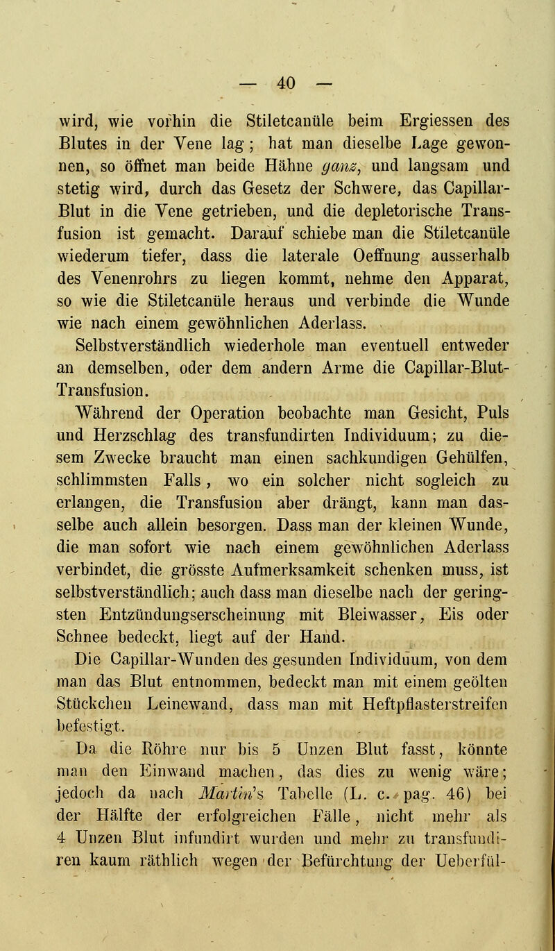 wird, wie vorhin die Stiletcanüle beim Ergiessen des Blutes in der Vene lag ; hat man dieselbe Lage gewon- nen, so öffnet man beide Hähne ganz, und langsam und stetig wird, durch das Gesetz der Schwere, das Capillar- Blut in die Vene getrieben, und die depletorische Trans- fusion ist gemacht. Darauf schiebe man die Stiletcanüle wiederum tiefer, dass die laterale Oeffnung ausserhalb des Venenrohrs zu liegen kommt, nehme den Apparat, so wie die Stiletcanüle heraus und verbinde die Wunde wie nach einem gewöhnlichen Aderlass. Selbstverständlich wiederhole man eventuell entweder an demselben, oder dem andern Arme die Capillar-Blut- Transfusion. Während der Operation beobachte man Gesicht, Puls und Herzschlag des transfundirten Individuum; zu die- sem Zwecke braucht man einen sachkundigen Gehülfen, schlimmsten Falls, wo ein solcher nicht sogleich zu erlangen, die Transfusion aber drängt, kann man das- selbe auch allein besorgen. Dass man der kleinen Wunde, die man sofort wie naeh einem gewöhnlichen Aderlass verbindet, die grösste Aufmerksamkeit schenken muss, ist selbstverständlich; auch dass man dieselbe nach der gering- sten Entzündungserscheinung mit Bleiwasser, Eis oder Schnee bedeckt, liegt auf der Hand. Die Capülar-Wunden des gesunden Individuum, von dem man das Blut entnommen, bedeckt man mit einem geölten Stückchen Leinewand, dass man mit Heftpflasterstreifen befestigt. Da die Röhre nur bis 5 Unzen Blut fasst, könnte man den Einwand machen, das dies zu wenig wäre; jedoch da nach Martina Tabelle (L. c. pag. 46) bei der Hälfte der erfolgreichen Fälle, nicht mehr als 4 Unzen Blut infundirt wurden und mehr zu transfuudi- ren kaum räthlich wegen der Befürchtung der Ueberfül-