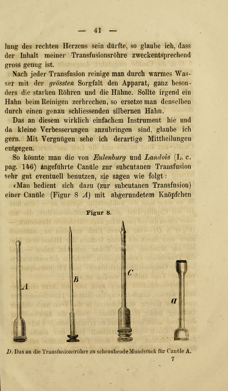 hing des rechten Herzens sein dürfte, so glauhe ich, dass der Inhalt meiner Transfusionsröhre zweckentsprechend gross genug ist. Nach jeder Transfusion reinige man durch warmes Was- ser mit der grössten Sorgfalt den Apparat, ganz beson- ders die starken Röhren und die Hähne. Sollte irgend ein Hahn beim Reinigen zerbrechen, so ersetze man denselben durch einen genau schliessenden silbernen Hahn. Das an diesem wirklich einfachem Instrument hie und da kleine Verbesserungen anzubringen sind, glaube ich gern. Mit Vergnügen sehe ich derartige Mittheilungen entgegen. So könnte man die von Euleviburg und Landois (L. c. pag. 146) Angeführte Canüle zur subcutanea Transfusion sehr gut eventuell benutzen, sie sagen wie folgt: «Man bedient sich dazu (zur subcutanen Transfusion) einer Canüle (Figur 8 A) mit abgerundetem Knöpfchen Figur 8. B m D. Das an die Transfusionsröhre zu schraubende Mundstück für Canüle A. 7