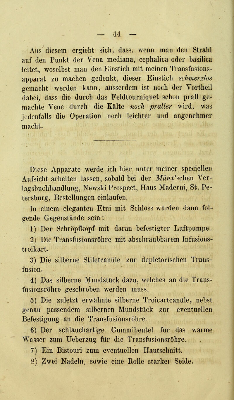 Aus diesem ergiebt sich, dass, wenn man den Strahl auf den Punkt der Vena mediana, cephalica oder basilica leitet, woselbst man den Einstich mit meinen Transfusions- apparat zu machen gedenkt, dieser Einstich schmerzlos gemacht werden kann, ausserdem ist noch der Vortheil dabei, dass die durch das Feldtourniquet schon prall ge- machte Vene durch die Kälte noch praller wird, was jedenfalls die Operation noch leichter und angenehmer macht. Diese Apparate werde ich hier unter meiner speciellen Aufsicht arbeiten lassen, sobald bei der Müntfsehen Ver- lagsbuchhandlung, Newski Prospect, Haus Maderni, St. Pe- tersburg, Bestellungen einlaufen. In einem eleganten Etui mit Schloss würden dann fol- gende Gegenstände sein: 1) Der Schröpfkopf mit daran befestigter Luftpumpe. 2) Die Transfusionsröhre mit abschraubbarem Infusions- troikart. 3) Die silberne Stiletcanüle zur depletorischen Trans- fusion. 4) J)as silberne Mundstück dazu, welches an die Trans- fusionsröhre geschroben werden muss. 5) Die zuletzt erwähnte silberne Troicartcanüle, nebst genau passendem silbernen Mundstück zur eventuellen Befestigung an die Transfusionsröhre. 6) Der schlauchartige Gummibeutel für das warme Wasser zum Ueberzug für die Transfusionsröhre. 7) Ein Bistouri zum eventuellen Hautschnitt. 8) Zwei Nadeln, sowie eine Rolle starker Seide.