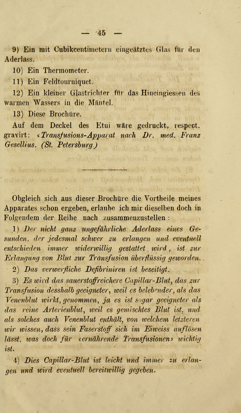 — -45 — 9) Ein mit Cubikcentimetern eiiigeätztes Glas für den Aderlass. 10) Ein Thermometer. 11) Ein Feldtourniquet. 12) Ein kleiner Glastriehter ffir das Hineingiessen des warmen Wassers in die Mäntel. 13) Diese Brochtire. Auf dem Deckel des Etui wäre gedruckt, respect. gravirt: «Transfusions-Apparat nach Dr. med. Franz Gesellius. (St. Petersburg.) Obgleich sich aus dieser Brochüre die Vortheile meines Apparates schon ergeben, erlaube ich mir dieselben doch in Folgendem der Reihe nach zusammenzustellen ; 1) Der nicht ganz ungefährliche Aderlass eines Ge- sunden, der jedesmal schwer m erlangen und eventuell entschieden immer widerwillig gestattet. ivird, ist zur Erlangung von Blut zur Transfusion überflüssig geworden. 2) Das verwerfliche Defibriniren ist beseitigt. 3) Es wird das sauerstoffreichere Capillar-Blut, das zur Transfusion desshalb geeigneter, weil es belebender, als das Venenblut ivirkt, genommen, ja es ist sogar geeigneter als das reine Arterienblut, iveil es gemischtes Blut ist, und als solches auch Venenblut enthält, von welchem letzleren wir wissen, dass sein Faserstoff sich im Ehveiss auflösen lässt, ivas doch für «ernährende Transfusionen» tcichtig ist. 4) Dies Capillar-Blut ist leicht und immer zu erlan- gen und wird eventuell bereiiivillig gegeben.